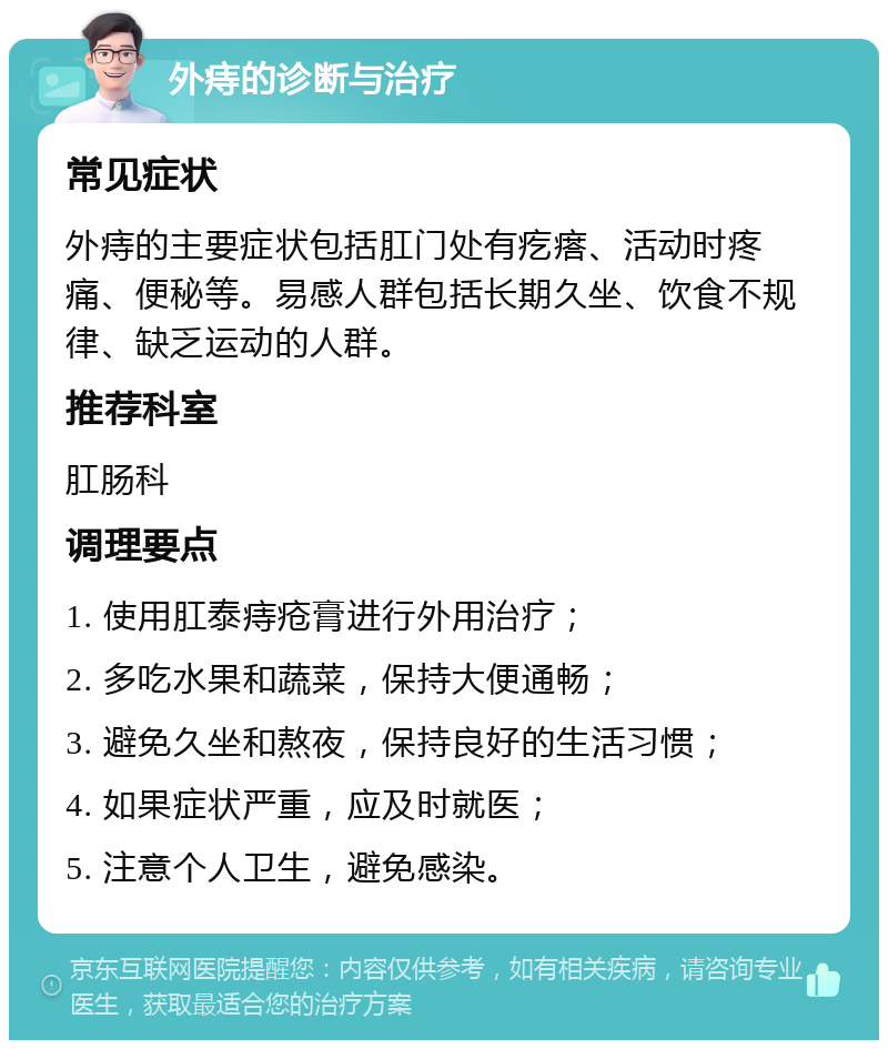 外痔的诊断与治疗 常见症状 外痔的主要症状包括肛门处有疙瘩、活动时疼痛、便秘等。易感人群包括长期久坐、饮食不规律、缺乏运动的人群。 推荐科室 肛肠科 调理要点 1. 使用肛泰痔疮膏进行外用治疗； 2. 多吃水果和蔬菜，保持大便通畅； 3. 避免久坐和熬夜，保持良好的生活习惯； 4. 如果症状严重，应及时就医； 5. 注意个人卫生，避免感染。