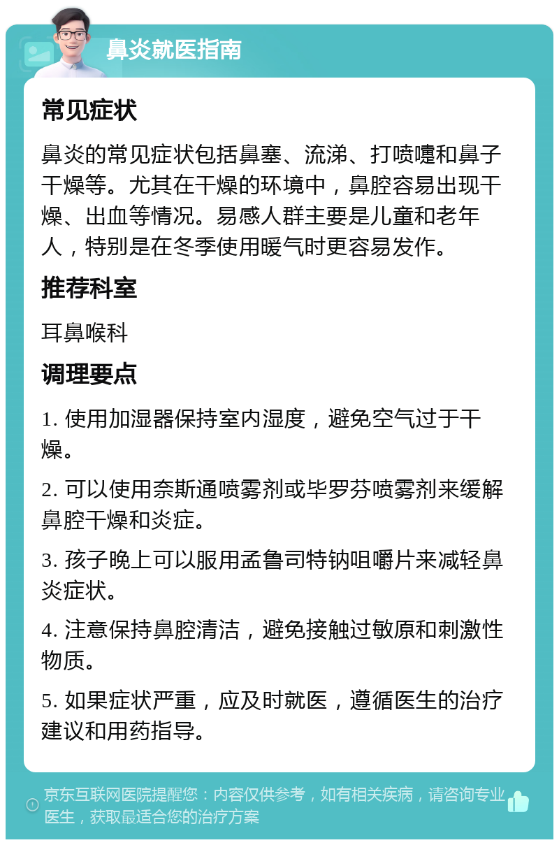 鼻炎就医指南 常见症状 鼻炎的常见症状包括鼻塞、流涕、打喷嚏和鼻子干燥等。尤其在干燥的环境中，鼻腔容易出现干燥、出血等情况。易感人群主要是儿童和老年人，特别是在冬季使用暖气时更容易发作。 推荐科室 耳鼻喉科 调理要点 1. 使用加湿器保持室内湿度，避免空气过于干燥。 2. 可以使用奈斯通喷雾剂或毕罗芬喷雾剂来缓解鼻腔干燥和炎症。 3. 孩子晚上可以服用孟鲁司特钠咀嚼片来减轻鼻炎症状。 4. 注意保持鼻腔清洁，避免接触过敏原和刺激性物质。 5. 如果症状严重，应及时就医，遵循医生的治疗建议和用药指导。