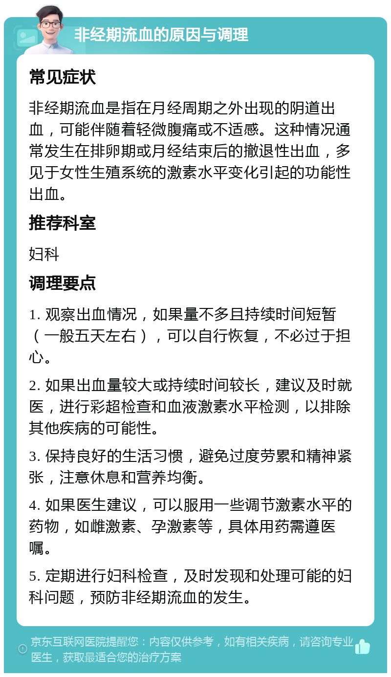 非经期流血的原因与调理 常见症状 非经期流血是指在月经周期之外出现的阴道出血，可能伴随着轻微腹痛或不适感。这种情况通常发生在排卵期或月经结束后的撤退性出血，多见于女性生殖系统的激素水平变化引起的功能性出血。 推荐科室 妇科 调理要点 1. 观察出血情况，如果量不多且持续时间短暂（一般五天左右），可以自行恢复，不必过于担心。 2. 如果出血量较大或持续时间较长，建议及时就医，进行彩超检查和血液激素水平检测，以排除其他疾病的可能性。 3. 保持良好的生活习惯，避免过度劳累和精神紧张，注意休息和营养均衡。 4. 如果医生建议，可以服用一些调节激素水平的药物，如雌激素、孕激素等，具体用药需遵医嘱。 5. 定期进行妇科检查，及时发现和处理可能的妇科问题，预防非经期流血的发生。