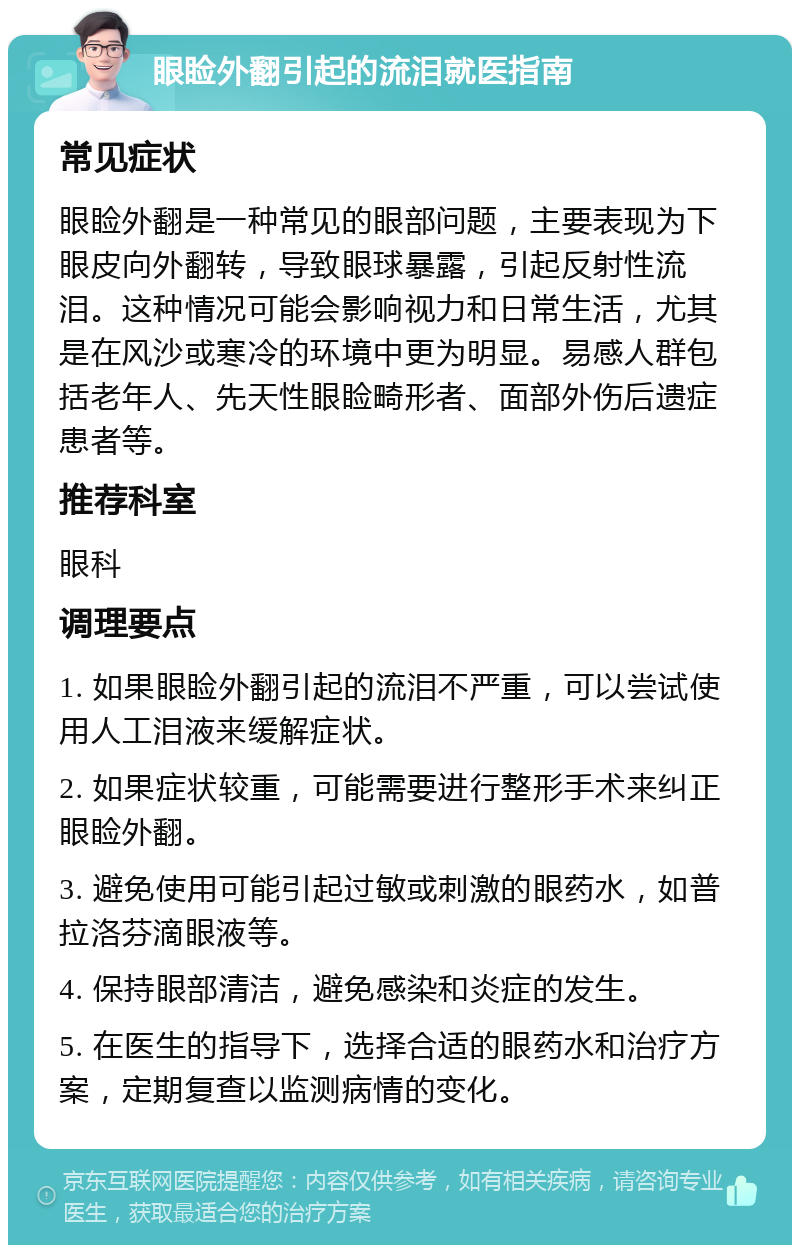 眼睑外翻引起的流泪就医指南 常见症状 眼睑外翻是一种常见的眼部问题，主要表现为下眼皮向外翻转，导致眼球暴露，引起反射性流泪。这种情况可能会影响视力和日常生活，尤其是在风沙或寒冷的环境中更为明显。易感人群包括老年人、先天性眼睑畸形者、面部外伤后遗症患者等。 推荐科室 眼科 调理要点 1. 如果眼睑外翻引起的流泪不严重，可以尝试使用人工泪液来缓解症状。 2. 如果症状较重，可能需要进行整形手术来纠正眼睑外翻。 3. 避免使用可能引起过敏或刺激的眼药水，如普拉洛芬滴眼液等。 4. 保持眼部清洁，避免感染和炎症的发生。 5. 在医生的指导下，选择合适的眼药水和治疗方案，定期复查以监测病情的变化。