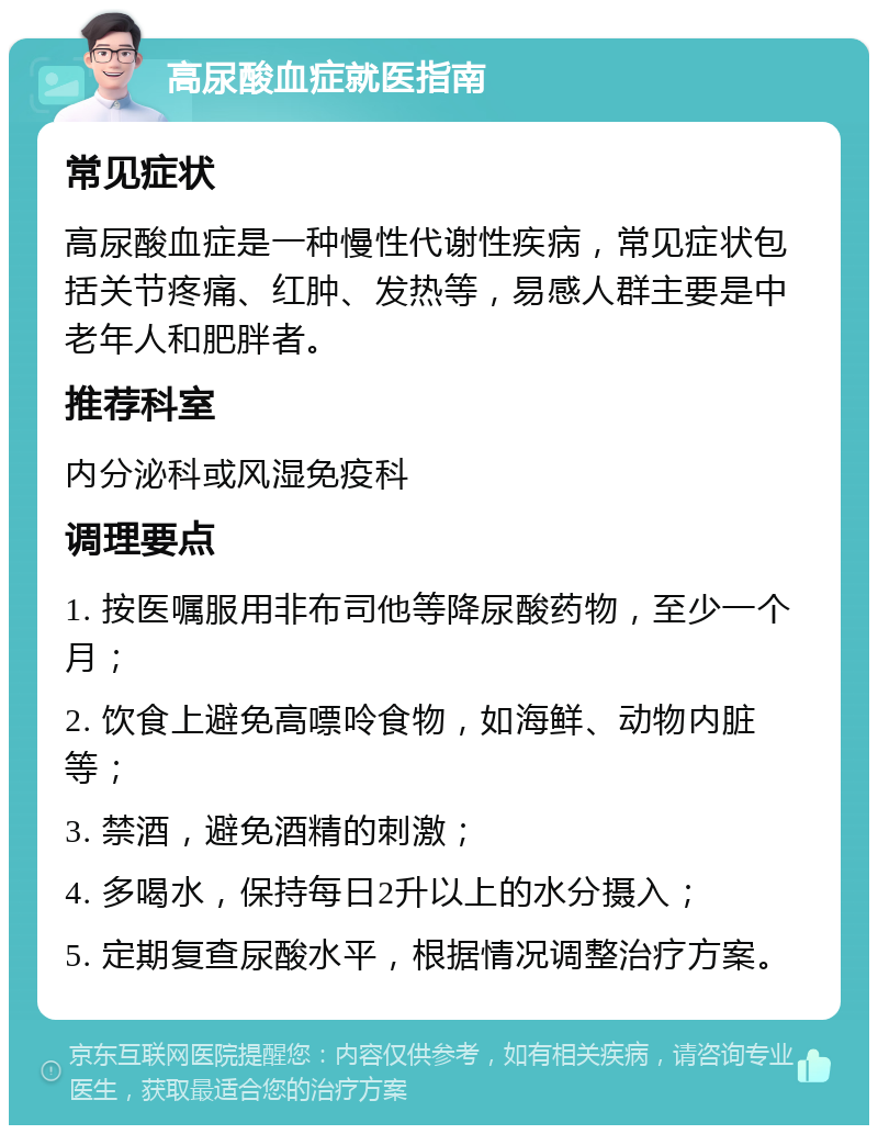 高尿酸血症就医指南 常见症状 高尿酸血症是一种慢性代谢性疾病，常见症状包括关节疼痛、红肿、发热等，易感人群主要是中老年人和肥胖者。 推荐科室 内分泌科或风湿免疫科 调理要点 1. 按医嘱服用非布司他等降尿酸药物，至少一个月； 2. 饮食上避免高嘌呤食物，如海鲜、动物内脏等； 3. 禁酒，避免酒精的刺激； 4. 多喝水，保持每日2升以上的水分摄入； 5. 定期复查尿酸水平，根据情况调整治疗方案。