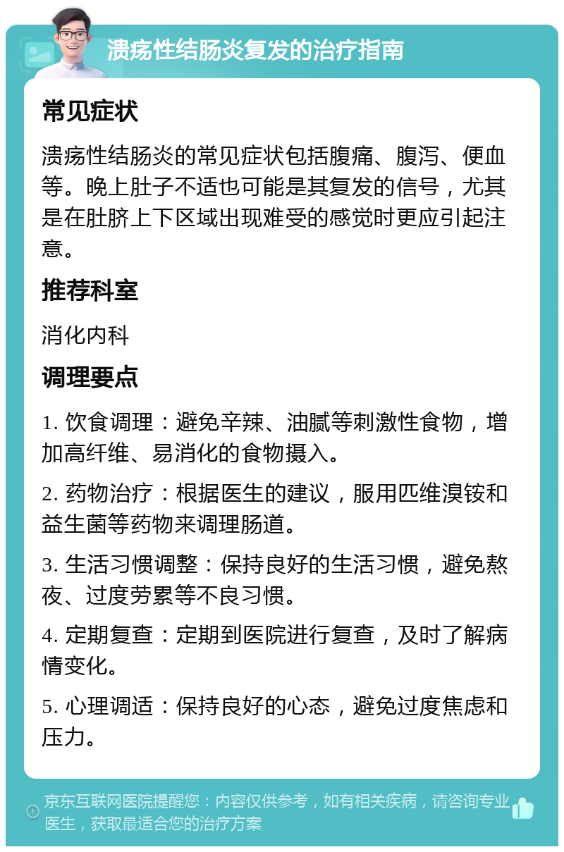 溃疡性结肠炎复发的治疗指南 常见症状 溃疡性结肠炎的常见症状包括腹痛、腹泻、便血等。晚上肚子不适也可能是其复发的信号，尤其是在肚脐上下区域出现难受的感觉时更应引起注意。 推荐科室 消化内科 调理要点 1. 饮食调理：避免辛辣、油腻等刺激性食物，增加高纤维、易消化的食物摄入。 2. 药物治疗：根据医生的建议，服用匹维溴铵和益生菌等药物来调理肠道。 3. 生活习惯调整：保持良好的生活习惯，避免熬夜、过度劳累等不良习惯。 4. 定期复查：定期到医院进行复查，及时了解病情变化。 5. 心理调适：保持良好的心态，避免过度焦虑和压力。