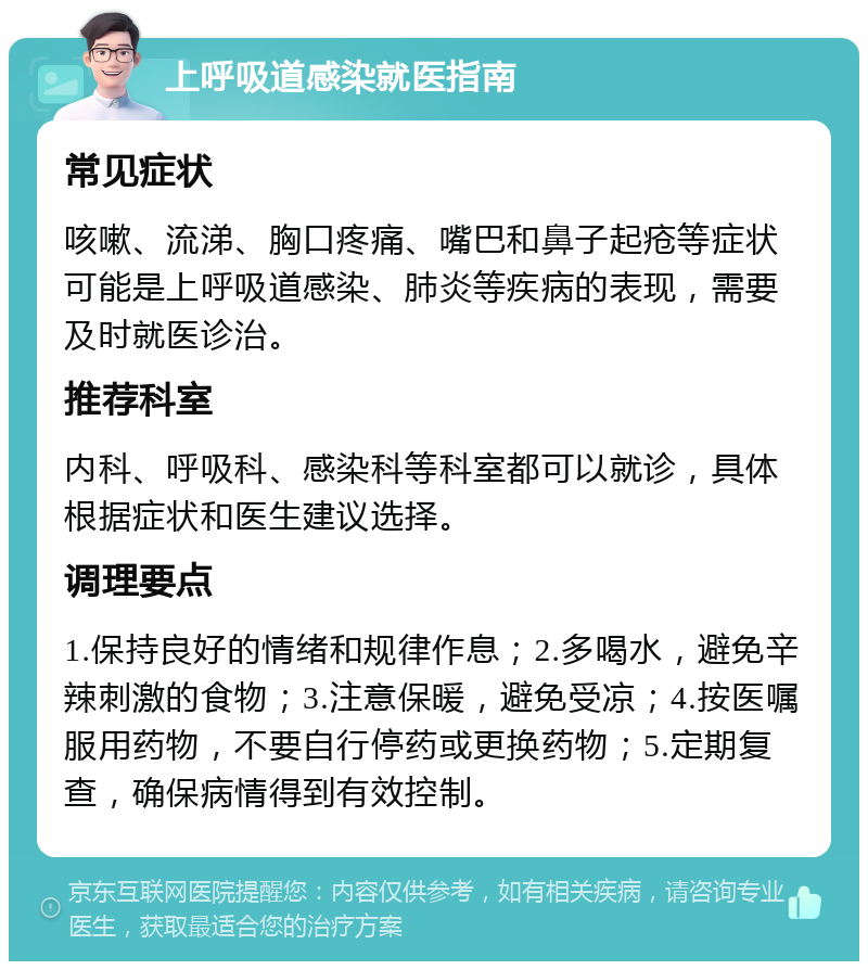 上呼吸道感染就医指南 常见症状 咳嗽、流涕、胸口疼痛、嘴巴和鼻子起疮等症状可能是上呼吸道感染、肺炎等疾病的表现，需要及时就医诊治。 推荐科室 内科、呼吸科、感染科等科室都可以就诊，具体根据症状和医生建议选择。 调理要点 1.保持良好的情绪和规律作息；2.多喝水，避免辛辣刺激的食物；3.注意保暖，避免受凉；4.按医嘱服用药物，不要自行停药或更换药物；5.定期复查，确保病情得到有效控制。