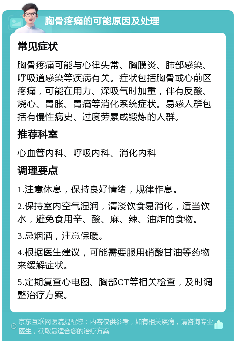 胸骨疼痛的可能原因及处理 常见症状 胸骨疼痛可能与心律失常、胸膜炎、肺部感染、呼吸道感染等疾病有关。症状包括胸骨或心前区疼痛，可能在用力、深吸气时加重，伴有反酸、烧心、胃胀、胃痛等消化系统症状。易感人群包括有慢性病史、过度劳累或锻炼的人群。 推荐科室 心血管内科、呼吸内科、消化内科 调理要点 1.注意休息，保持良好情绪，规律作息。 2.保持室内空气湿润，清淡饮食易消化，适当饮水，避免食用辛、酸、麻、辣、油炸的食物。 3.忌烟酒，注意保暖。 4.根据医生建议，可能需要服用硝酸甘油等药物来缓解症状。 5.定期复查心电图、胸部CT等相关检查，及时调整治疗方案。