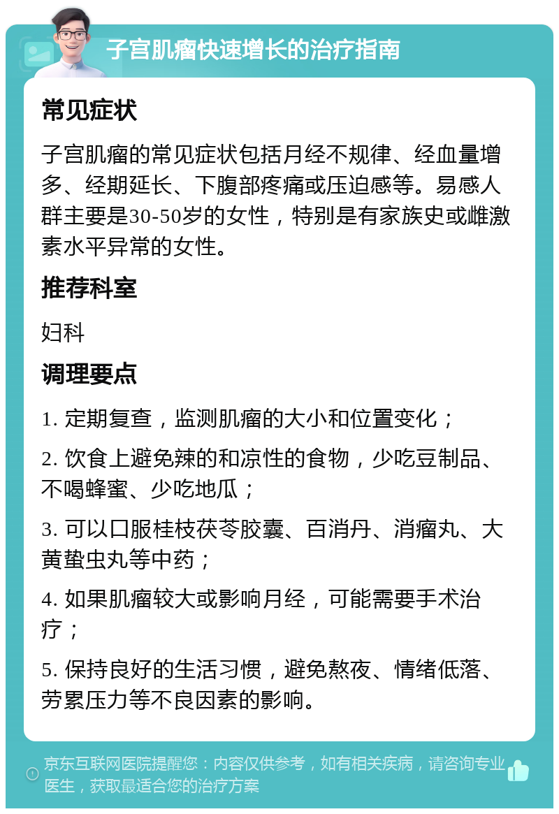 子宫肌瘤快速增长的治疗指南 常见症状 子宫肌瘤的常见症状包括月经不规律、经血量增多、经期延长、下腹部疼痛或压迫感等。易感人群主要是30-50岁的女性，特别是有家族史或雌激素水平异常的女性。 推荐科室 妇科 调理要点 1. 定期复查，监测肌瘤的大小和位置变化； 2. 饮食上避免辣的和凉性的食物，少吃豆制品、不喝蜂蜜、少吃地瓜； 3. 可以口服桂枝茯苓胶囊、百消丹、消瘤丸、大黄蛰虫丸等中药； 4. 如果肌瘤较大或影响月经，可能需要手术治疗； 5. 保持良好的生活习惯，避免熬夜、情绪低落、劳累压力等不良因素的影响。