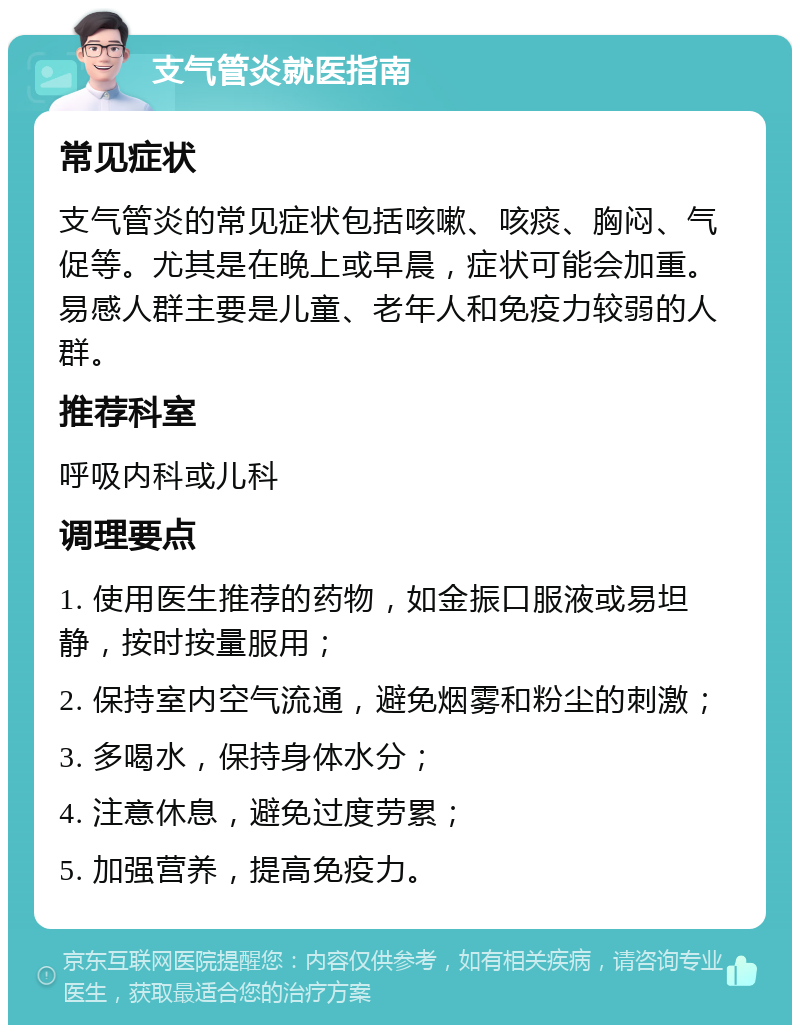 支气管炎就医指南 常见症状 支气管炎的常见症状包括咳嗽、咳痰、胸闷、气促等。尤其是在晚上或早晨，症状可能会加重。易感人群主要是儿童、老年人和免疫力较弱的人群。 推荐科室 呼吸内科或儿科 调理要点 1. 使用医生推荐的药物，如金振口服液或易坦静，按时按量服用； 2. 保持室内空气流通，避免烟雾和粉尘的刺激； 3. 多喝水，保持身体水分； 4. 注意休息，避免过度劳累； 5. 加强营养，提高免疫力。