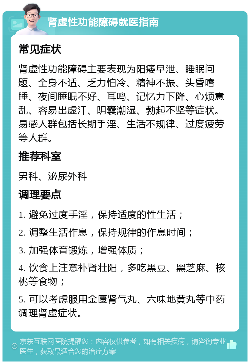 肾虚性功能障碍就医指南 常见症状 肾虚性功能障碍主要表现为阳痿早泄、睡眠问题、全身不适、乏力怕冷、精神不振、头昏嗜睡、夜间睡眠不好、耳鸣、记忆力下降、心烦意乱、容易出虚汗、阴囊潮湿、勃起不坚等症状。易感人群包括长期手淫、生活不规律、过度疲劳等人群。 推荐科室 男科、泌尿外科 调理要点 1. 避免过度手淫，保持适度的性生活； 2. 调整生活作息，保持规律的作息时间； 3. 加强体育锻炼，增强体质； 4. 饮食上注意补肾壮阳，多吃黑豆、黑芝麻、核桃等食物； 5. 可以考虑服用金匮肾气丸、六味地黄丸等中药调理肾虚症状。