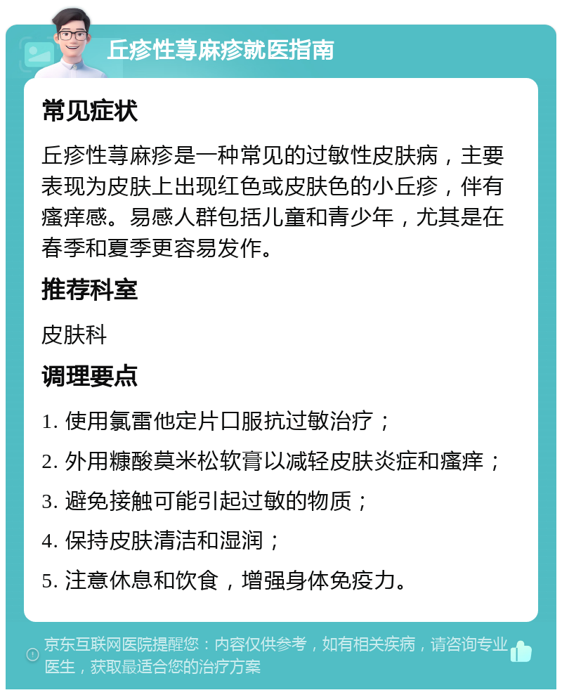 丘疹性荨麻疹就医指南 常见症状 丘疹性荨麻疹是一种常见的过敏性皮肤病，主要表现为皮肤上出现红色或皮肤色的小丘疹，伴有瘙痒感。易感人群包括儿童和青少年，尤其是在春季和夏季更容易发作。 推荐科室 皮肤科 调理要点 1. 使用氯雷他定片口服抗过敏治疗； 2. 外用糠酸莫米松软膏以减轻皮肤炎症和瘙痒； 3. 避免接触可能引起过敏的物质； 4. 保持皮肤清洁和湿润； 5. 注意休息和饮食，增强身体免疫力。