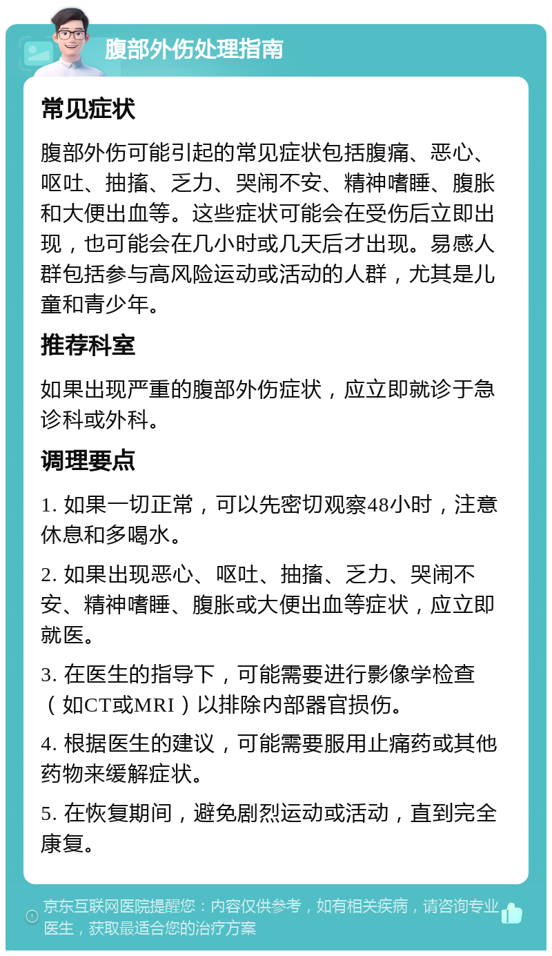 腹部外伤处理指南 常见症状 腹部外伤可能引起的常见症状包括腹痛、恶心、呕吐、抽搐、乏力、哭闹不安、精神嗜睡、腹胀和大便出血等。这些症状可能会在受伤后立即出现，也可能会在几小时或几天后才出现。易感人群包括参与高风险运动或活动的人群，尤其是儿童和青少年。 推荐科室 如果出现严重的腹部外伤症状，应立即就诊于急诊科或外科。 调理要点 1. 如果一切正常，可以先密切观察48小时，注意休息和多喝水。 2. 如果出现恶心、呕吐、抽搐、乏力、哭闹不安、精神嗜睡、腹胀或大便出血等症状，应立即就医。 3. 在医生的指导下，可能需要进行影像学检查（如CT或MRI）以排除内部器官损伤。 4. 根据医生的建议，可能需要服用止痛药或其他药物来缓解症状。 5. 在恢复期间，避免剧烈运动或活动，直到完全康复。