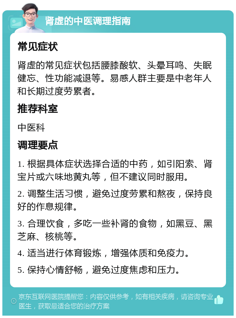 肾虚的中医调理指南 常见症状 肾虚的常见症状包括腰膝酸软、头晕耳鸣、失眠健忘、性功能减退等。易感人群主要是中老年人和长期过度劳累者。 推荐科室 中医科 调理要点 1. 根据具体症状选择合适的中药，如引阳索、肾宝片或六味地黄丸等，但不建议同时服用。 2. 调整生活习惯，避免过度劳累和熬夜，保持良好的作息规律。 3. 合理饮食，多吃一些补肾的食物，如黑豆、黑芝麻、核桃等。 4. 适当进行体育锻炼，增强体质和免疫力。 5. 保持心情舒畅，避免过度焦虑和压力。