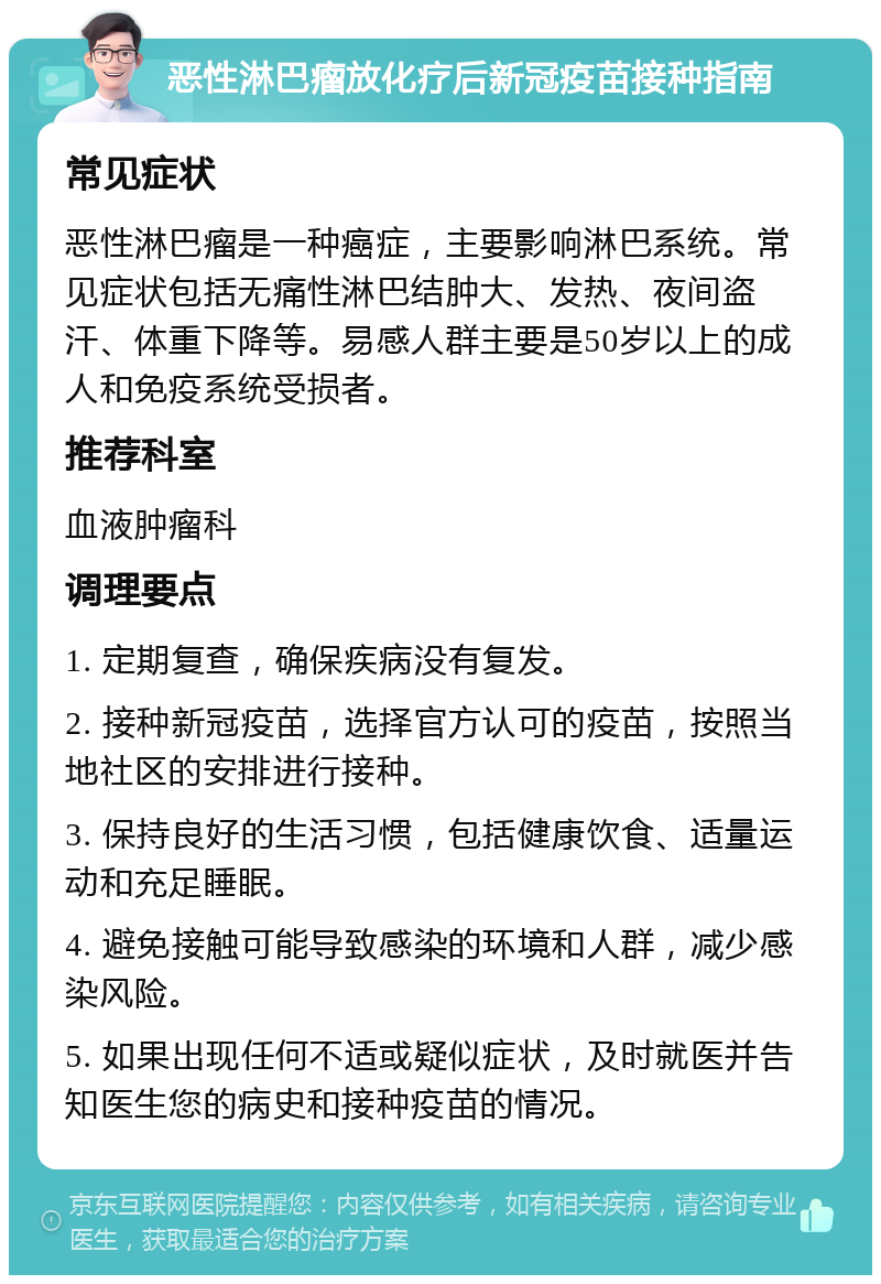 恶性淋巴瘤放化疗后新冠疫苗接种指南 常见症状 恶性淋巴瘤是一种癌症，主要影响淋巴系统。常见症状包括无痛性淋巴结肿大、发热、夜间盗汗、体重下降等。易感人群主要是50岁以上的成人和免疫系统受损者。 推荐科室 血液肿瘤科 调理要点 1. 定期复查，确保疾病没有复发。 2. 接种新冠疫苗，选择官方认可的疫苗，按照当地社区的安排进行接种。 3. 保持良好的生活习惯，包括健康饮食、适量运动和充足睡眠。 4. 避免接触可能导致感染的环境和人群，减少感染风险。 5. 如果出现任何不适或疑似症状，及时就医并告知医生您的病史和接种疫苗的情况。