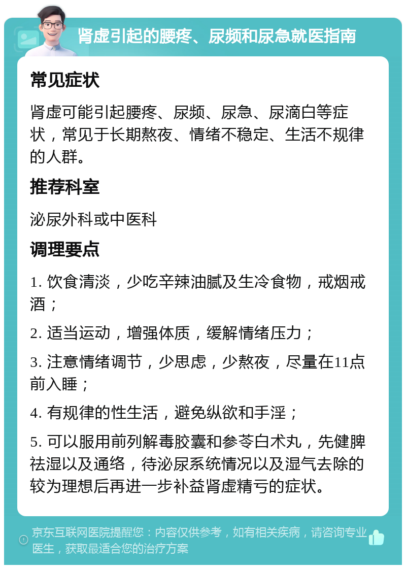 肾虚引起的腰疼、尿频和尿急就医指南 常见症状 肾虚可能引起腰疼、尿频、尿急、尿滴白等症状，常见于长期熬夜、情绪不稳定、生活不规律的人群。 推荐科室 泌尿外科或中医科 调理要点 1. 饮食清淡，少吃辛辣油腻及生冷食物，戒烟戒酒； 2. 适当运动，增强体质，缓解情绪压力； 3. 注意情绪调节，少思虑，少熬夜，尽量在11点前入睡； 4. 有规律的性生活，避免纵欲和手淫； 5. 可以服用前列解毒胶囊和参苓白术丸，先健脾祛湿以及通络，待泌尿系统情况以及湿气去除的较为理想后再进一步补益肾虚精亏的症状。