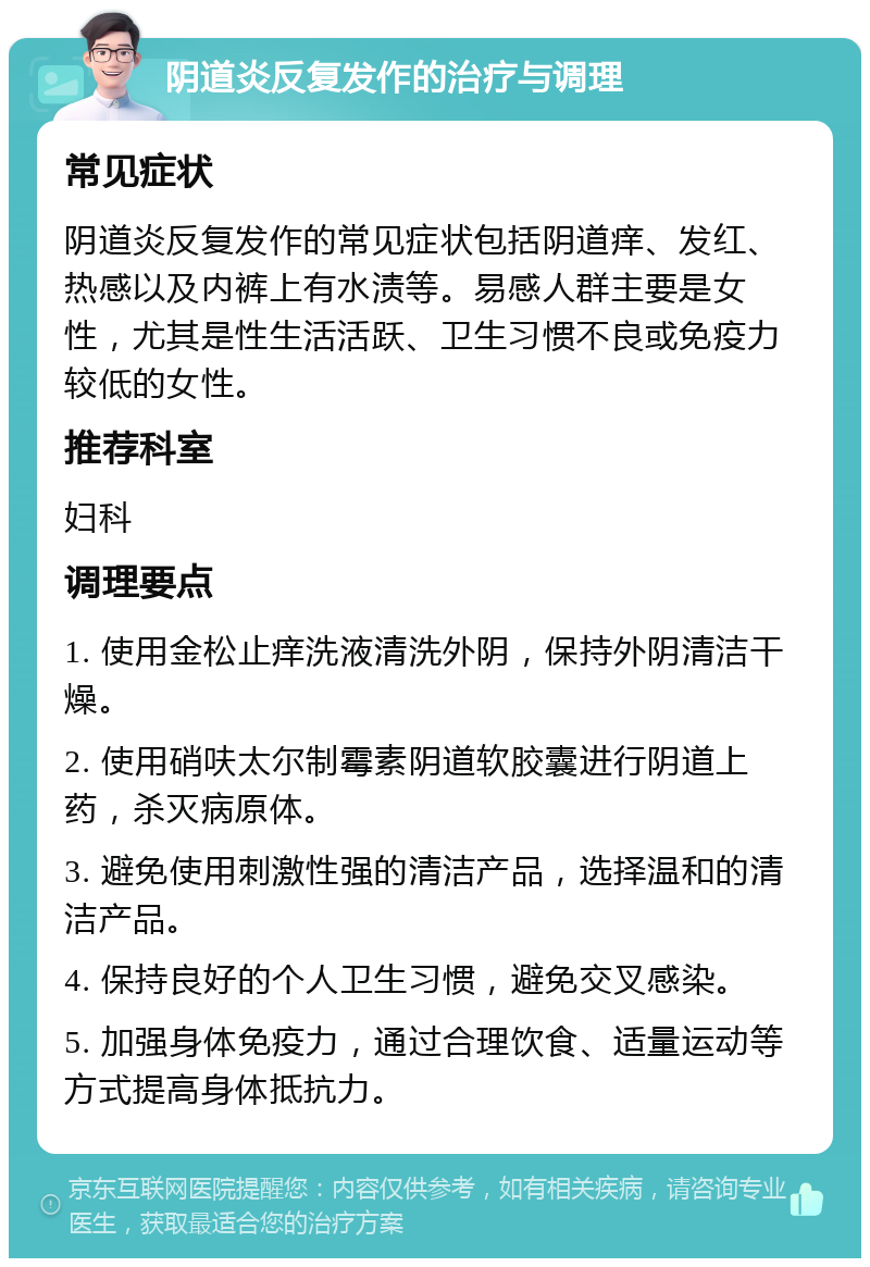 阴道炎反复发作的治疗与调理 常见症状 阴道炎反复发作的常见症状包括阴道痒、发红、热感以及内裤上有水渍等。易感人群主要是女性，尤其是性生活活跃、卫生习惯不良或免疫力较低的女性。 推荐科室 妇科 调理要点 1. 使用金松止痒洗液清洗外阴，保持外阴清洁干燥。 2. 使用硝呋太尔制霉素阴道软胶囊进行阴道上药，杀灭病原体。 3. 避免使用刺激性强的清洁产品，选择温和的清洁产品。 4. 保持良好的个人卫生习惯，避免交叉感染。 5. 加强身体免疫力，通过合理饮食、适量运动等方式提高身体抵抗力。