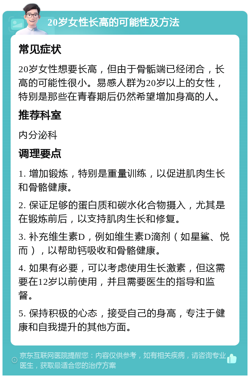 20岁女性长高的可能性及方法 常见症状 20岁女性想要长高，但由于骨骺端已经闭合，长高的可能性很小。易感人群为20岁以上的女性，特别是那些在青春期后仍然希望增加身高的人。 推荐科室 内分泌科 调理要点 1. 增加锻炼，特别是重量训练，以促进肌肉生长和骨骼健康。 2. 保证足够的蛋白质和碳水化合物摄入，尤其是在锻炼前后，以支持肌肉生长和修复。 3. 补充维生素D，例如维生素D滴剂（如星鲨、悦而），以帮助钙吸收和骨骼健康。 4. 如果有必要，可以考虑使用生长激素，但这需要在12岁以前使用，并且需要医生的指导和监督。 5. 保持积极的心态，接受自己的身高，专注于健康和自我提升的其他方面。