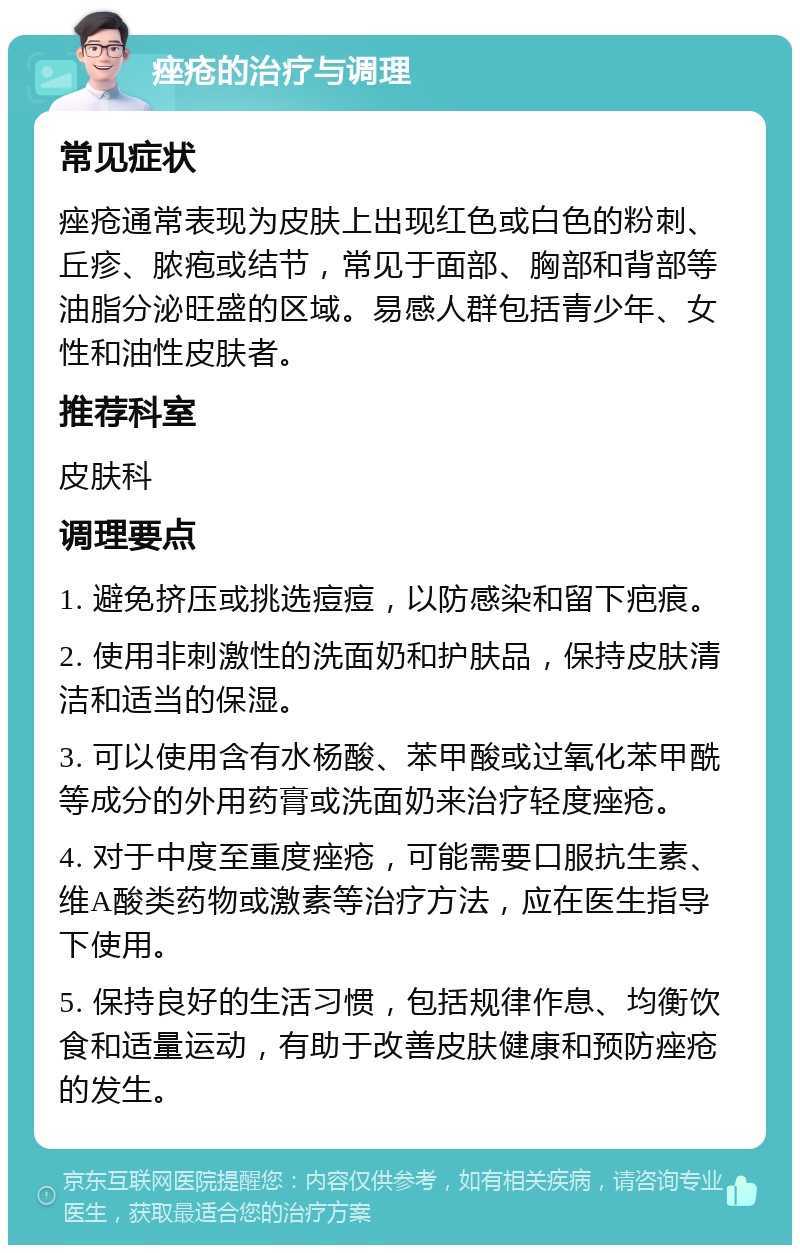 痤疮的治疗与调理 常见症状 痤疮通常表现为皮肤上出现红色或白色的粉刺、丘疹、脓疱或结节，常见于面部、胸部和背部等油脂分泌旺盛的区域。易感人群包括青少年、女性和油性皮肤者。 推荐科室 皮肤科 调理要点 1. 避免挤压或挑选痘痘，以防感染和留下疤痕。 2. 使用非刺激性的洗面奶和护肤品，保持皮肤清洁和适当的保湿。 3. 可以使用含有水杨酸、苯甲酸或过氧化苯甲酰等成分的外用药膏或洗面奶来治疗轻度痤疮。 4. 对于中度至重度痤疮，可能需要口服抗生素、维A酸类药物或激素等治疗方法，应在医生指导下使用。 5. 保持良好的生活习惯，包括规律作息、均衡饮食和适量运动，有助于改善皮肤健康和预防痤疮的发生。