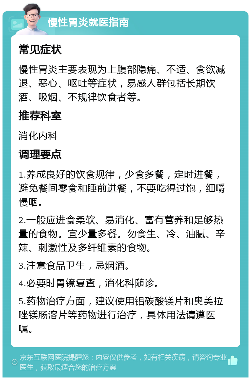 慢性胃炎就医指南 常见症状 慢性胃炎主要表现为上腹部隐痛、不适、食欲减退、恶心、呕吐等症状，易感人群包括长期饮酒、吸烟、不规律饮食者等。 推荐科室 消化内科 调理要点 1.养成良好的饮食规律，少食多餐，定时进餐，避免餐间零食和睡前进餐，不要吃得过饱，细嚼慢咽。 2.一般应进食柔软、易消化、富有营养和足够热量的食物。宜少量多餐。勿食生、冷、油腻、辛辣、刺激性及多纤维素的食物。 3.注意食品卫生，忌烟酒。 4.必要时胃镜复查，消化科随诊。 5.药物治疗方面，建议使用铝碳酸镁片和奥美拉唑镁肠溶片等药物进行治疗，具体用法请遵医嘱。