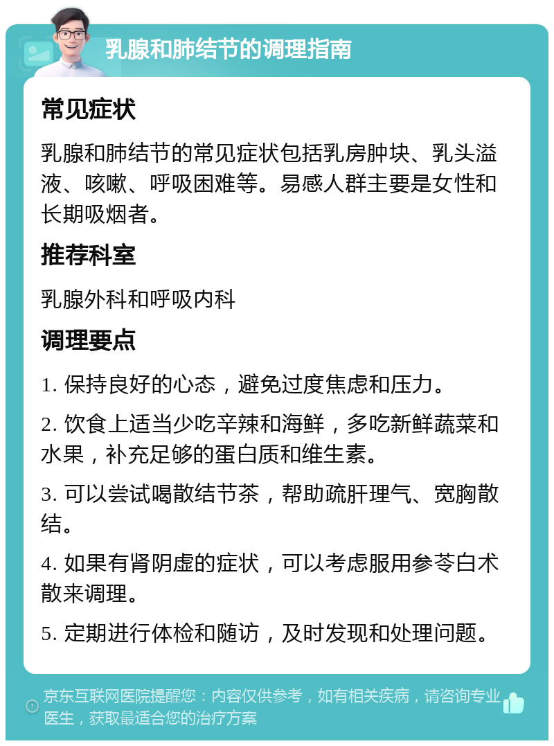 乳腺和肺结节的调理指南 常见症状 乳腺和肺结节的常见症状包括乳房肿块、乳头溢液、咳嗽、呼吸困难等。易感人群主要是女性和长期吸烟者。 推荐科室 乳腺外科和呼吸内科 调理要点 1. 保持良好的心态，避免过度焦虑和压力。 2. 饮食上适当少吃辛辣和海鲜，多吃新鲜蔬菜和水果，补充足够的蛋白质和维生素。 3. 可以尝试喝散结节茶，帮助疏肝理气、宽胸散结。 4. 如果有肾阴虚的症状，可以考虑服用参苓白术散来调理。 5. 定期进行体检和随访，及时发现和处理问题。