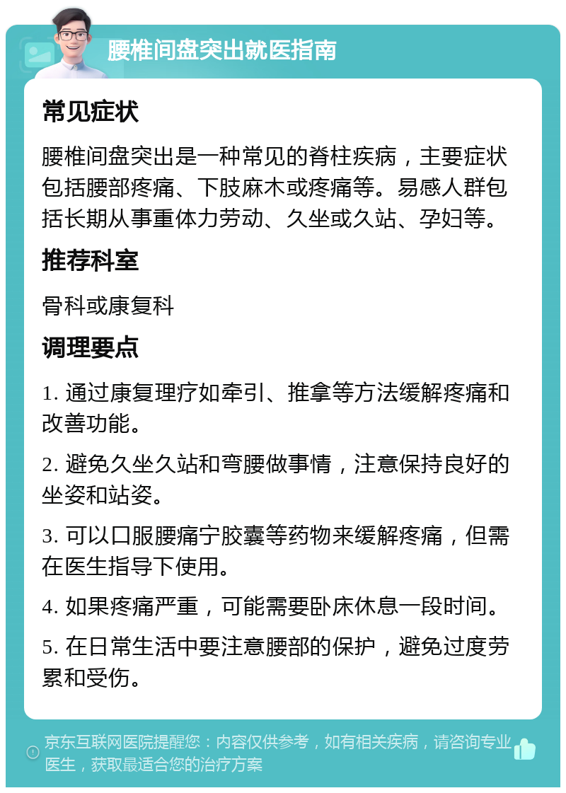 腰椎间盘突出就医指南 常见症状 腰椎间盘突出是一种常见的脊柱疾病，主要症状包括腰部疼痛、下肢麻木或疼痛等。易感人群包括长期从事重体力劳动、久坐或久站、孕妇等。 推荐科室 骨科或康复科 调理要点 1. 通过康复理疗如牵引、推拿等方法缓解疼痛和改善功能。 2. 避免久坐久站和弯腰做事情，注意保持良好的坐姿和站姿。 3. 可以口服腰痛宁胶囊等药物来缓解疼痛，但需在医生指导下使用。 4. 如果疼痛严重，可能需要卧床休息一段时间。 5. 在日常生活中要注意腰部的保护，避免过度劳累和受伤。