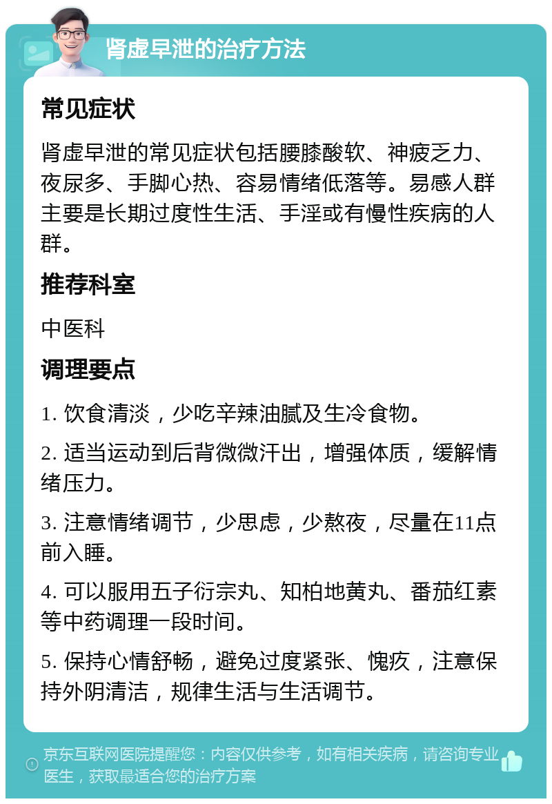 肾虚早泄的治疗方法 常见症状 肾虚早泄的常见症状包括腰膝酸软、神疲乏力、夜尿多、手脚心热、容易情绪低落等。易感人群主要是长期过度性生活、手淫或有慢性疾病的人群。 推荐科室 中医科 调理要点 1. 饮食清淡，少吃辛辣油腻及生冷食物。 2. 适当运动到后背微微汗出，增强体质，缓解情绪压力。 3. 注意情绪调节，少思虑，少熬夜，尽量在11点前入睡。 4. 可以服用五子衍宗丸、知柏地黄丸、番茄红素等中药调理一段时间。 5. 保持心情舒畅，避免过度紧张、愧疚，注意保持外阴清洁，规律生活与生活调节。