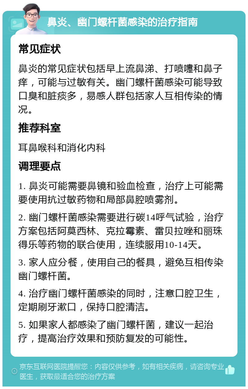 鼻炎、幽门螺杆菌感染的治疗指南 常见症状 鼻炎的常见症状包括早上流鼻涕、打喷嚏和鼻子痒，可能与过敏有关。幽门螺杆菌感染可能导致口臭和脏痰多，易感人群包括家人互相传染的情况。 推荐科室 耳鼻喉科和消化内科 调理要点 1. 鼻炎可能需要鼻镜和验血检查，治疗上可能需要使用抗过敏药物和局部鼻腔喷雾剂。 2. 幽门螺杆菌感染需要进行碳14呼气试验，治疗方案包括阿莫西林、克拉霉素、雷贝拉唑和丽珠得乐等药物的联合使用，连续服用10-14天。 3. 家人应分餐，使用自己的餐具，避免互相传染幽门螺杆菌。 4. 治疗幽门螺杆菌感染的同时，注意口腔卫生，定期刷牙漱口，保持口腔清洁。 5. 如果家人都感染了幽门螺杆菌，建议一起治疗，提高治疗效果和预防复发的可能性。