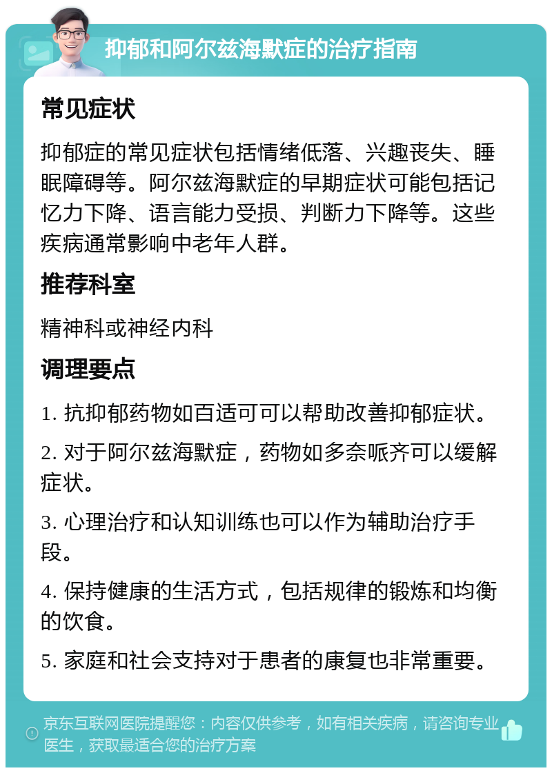 抑郁和阿尔兹海默症的治疗指南 常见症状 抑郁症的常见症状包括情绪低落、兴趣丧失、睡眠障碍等。阿尔兹海默症的早期症状可能包括记忆力下降、语言能力受损、判断力下降等。这些疾病通常影响中老年人群。 推荐科室 精神科或神经内科 调理要点 1. 抗抑郁药物如百适可可以帮助改善抑郁症状。 2. 对于阿尔兹海默症，药物如多奈哌齐可以缓解症状。 3. 心理治疗和认知训练也可以作为辅助治疗手段。 4. 保持健康的生活方式，包括规律的锻炼和均衡的饮食。 5. 家庭和社会支持对于患者的康复也非常重要。