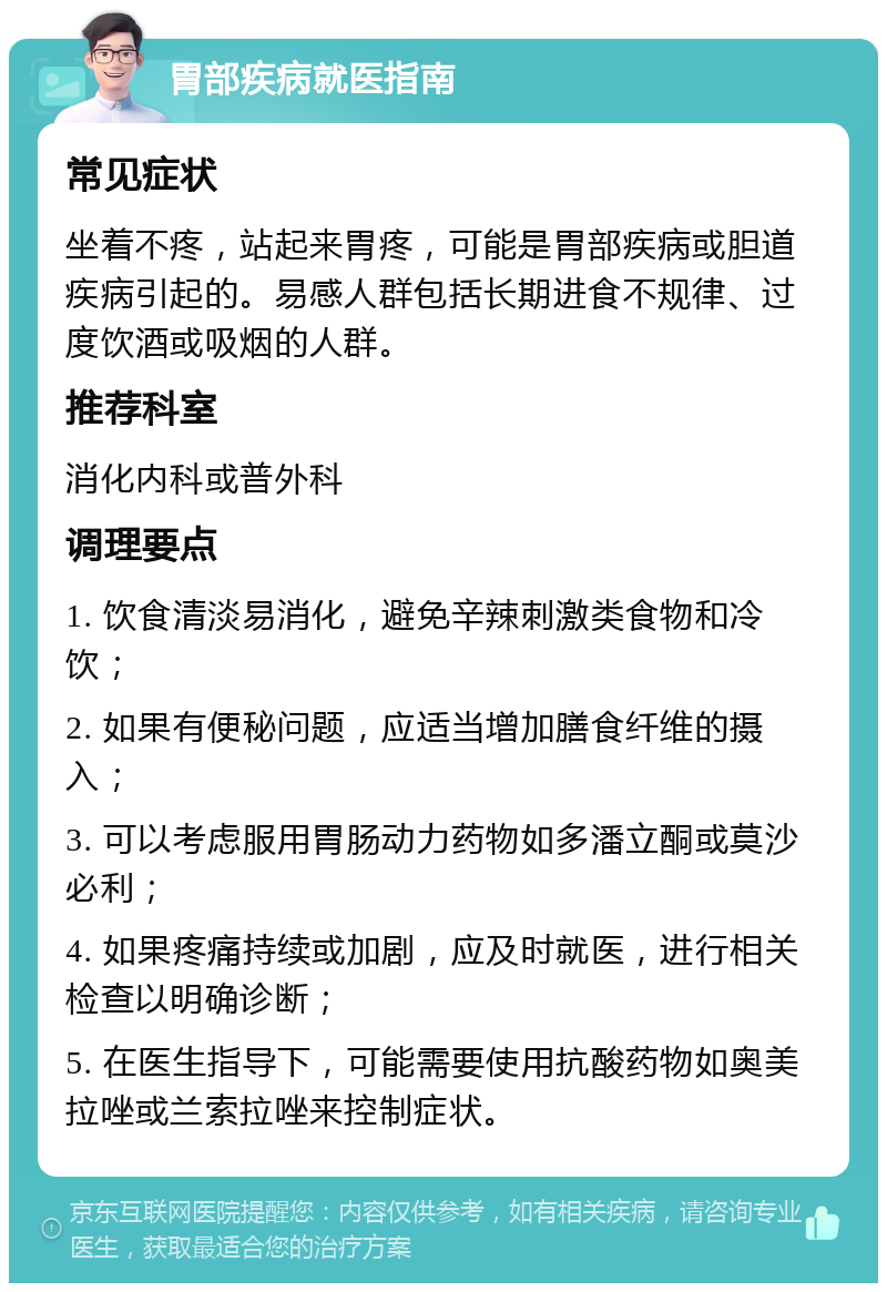 胃部疾病就医指南 常见症状 坐着不疼，站起来胃疼，可能是胃部疾病或胆道疾病引起的。易感人群包括长期进食不规律、过度饮酒或吸烟的人群。 推荐科室 消化内科或普外科 调理要点 1. 饮食清淡易消化，避免辛辣刺激类食物和冷饮； 2. 如果有便秘问题，应适当增加膳食纤维的摄入； 3. 可以考虑服用胃肠动力药物如多潘立酮或莫沙必利； 4. 如果疼痛持续或加剧，应及时就医，进行相关检查以明确诊断； 5. 在医生指导下，可能需要使用抗酸药物如奥美拉唑或兰索拉唑来控制症状。