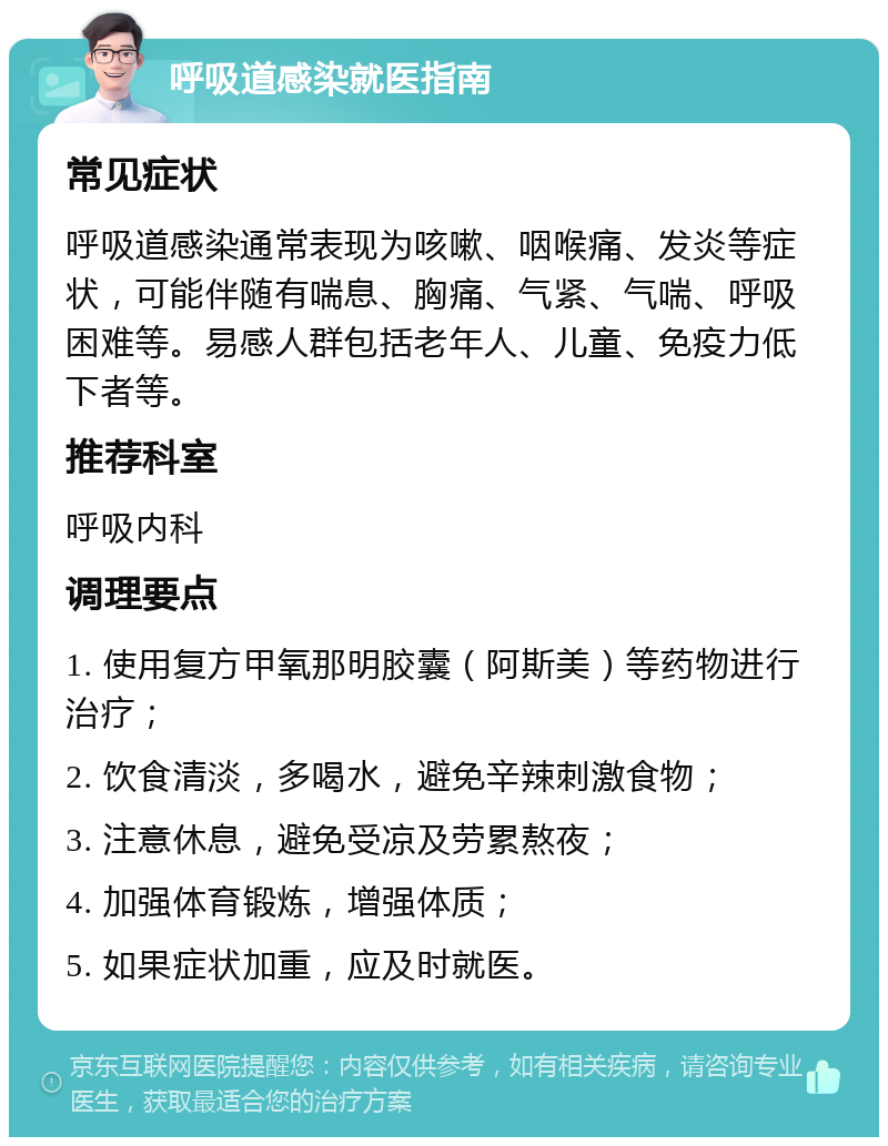 呼吸道感染就医指南 常见症状 呼吸道感染通常表现为咳嗽、咽喉痛、发炎等症状，可能伴随有喘息、胸痛、气紧、气喘、呼吸困难等。易感人群包括老年人、儿童、免疫力低下者等。 推荐科室 呼吸内科 调理要点 1. 使用复方甲氧那明胶囊（阿斯美）等药物进行治疗； 2. 饮食清淡，多喝水，避免辛辣刺激食物； 3. 注意休息，避免受凉及劳累熬夜； 4. 加强体育锻炼，增强体质； 5. 如果症状加重，应及时就医。