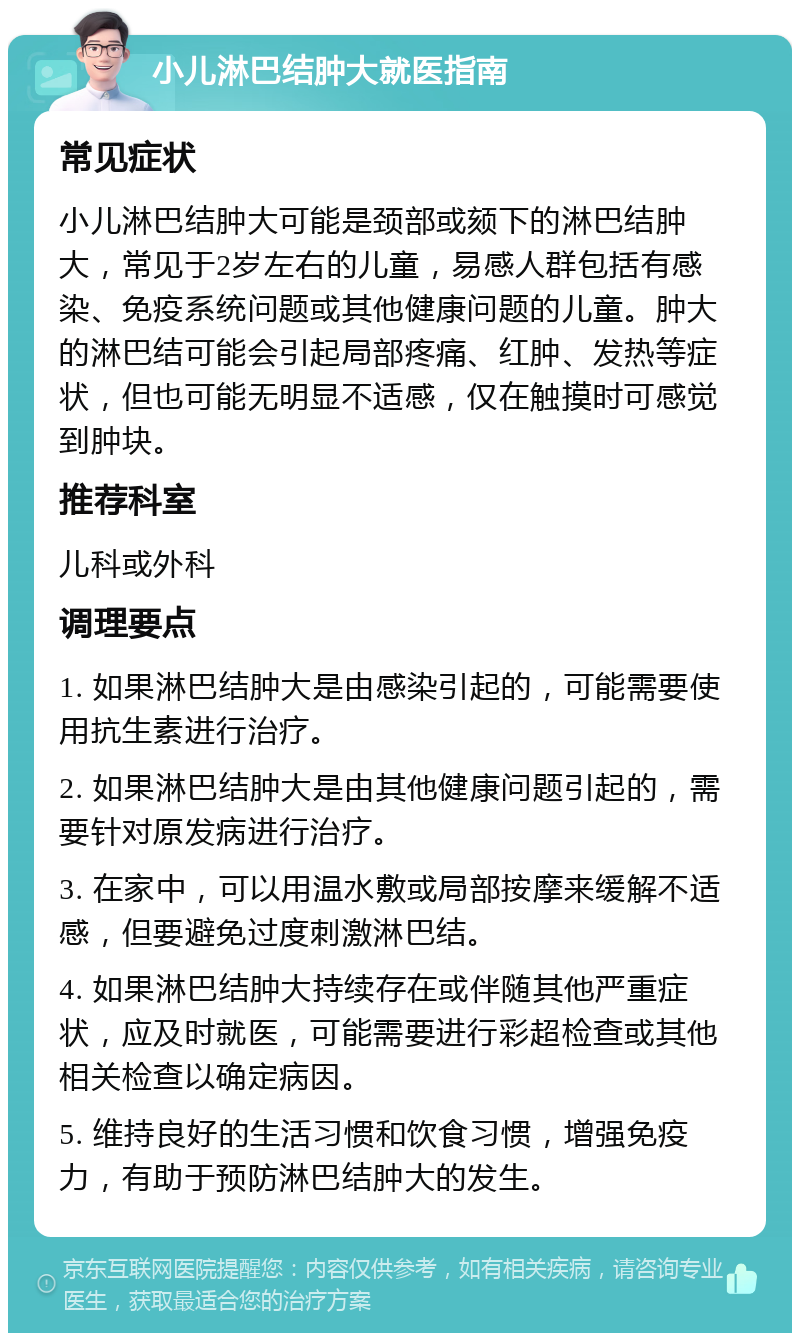 小儿淋巴结肿大就医指南 常见症状 小儿淋巴结肿大可能是颈部或颏下的淋巴结肿大，常见于2岁左右的儿童，易感人群包括有感染、免疫系统问题或其他健康问题的儿童。肿大的淋巴结可能会引起局部疼痛、红肿、发热等症状，但也可能无明显不适感，仅在触摸时可感觉到肿块。 推荐科室 儿科或外科 调理要点 1. 如果淋巴结肿大是由感染引起的，可能需要使用抗生素进行治疗。 2. 如果淋巴结肿大是由其他健康问题引起的，需要针对原发病进行治疗。 3. 在家中，可以用温水敷或局部按摩来缓解不适感，但要避免过度刺激淋巴结。 4. 如果淋巴结肿大持续存在或伴随其他严重症状，应及时就医，可能需要进行彩超检查或其他相关检查以确定病因。 5. 维持良好的生活习惯和饮食习惯，增强免疫力，有助于预防淋巴结肿大的发生。