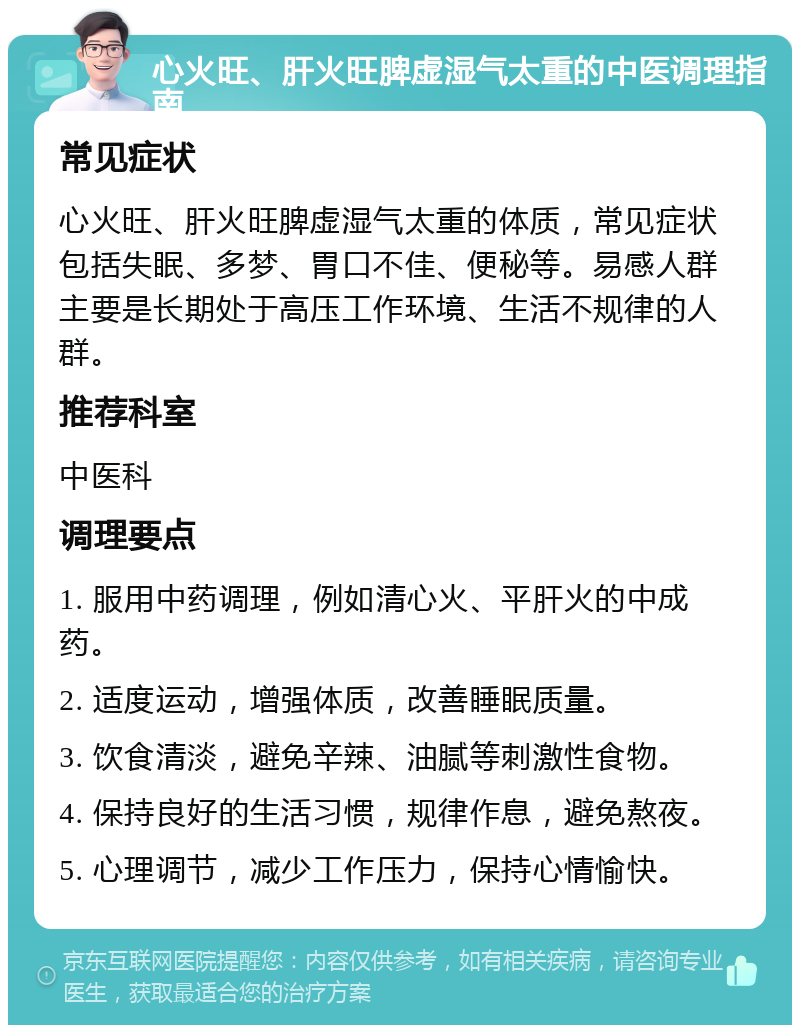 心火旺、肝火旺脾虚湿气太重的中医调理指南 常见症状 心火旺、肝火旺脾虚湿气太重的体质，常见症状包括失眠、多梦、胃口不佳、便秘等。易感人群主要是长期处于高压工作环境、生活不规律的人群。 推荐科室 中医科 调理要点 1. 服用中药调理，例如清心火、平肝火的中成药。 2. 适度运动，增强体质，改善睡眠质量。 3. 饮食清淡，避免辛辣、油腻等刺激性食物。 4. 保持良好的生活习惯，规律作息，避免熬夜。 5. 心理调节，减少工作压力，保持心情愉快。