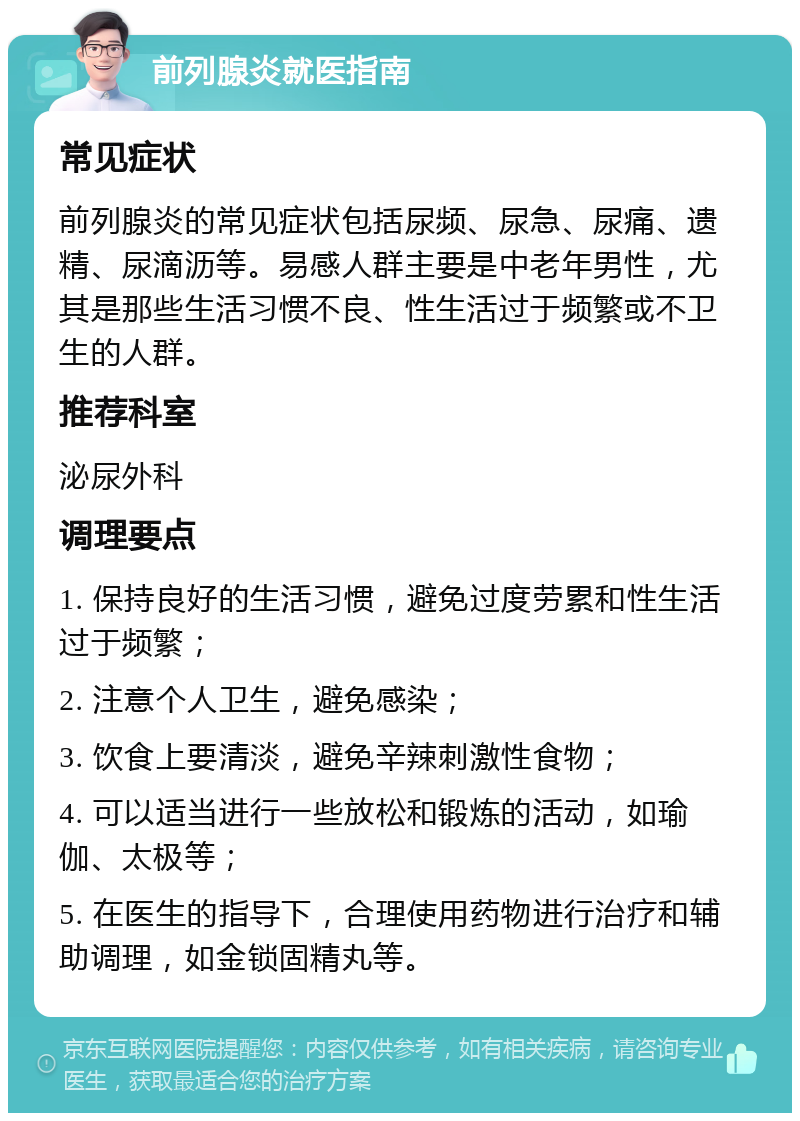 前列腺炎就医指南 常见症状 前列腺炎的常见症状包括尿频、尿急、尿痛、遗精、尿滴沥等。易感人群主要是中老年男性，尤其是那些生活习惯不良、性生活过于频繁或不卫生的人群。 推荐科室 泌尿外科 调理要点 1. 保持良好的生活习惯，避免过度劳累和性生活过于频繁； 2. 注意个人卫生，避免感染； 3. 饮食上要清淡，避免辛辣刺激性食物； 4. 可以适当进行一些放松和锻炼的活动，如瑜伽、太极等； 5. 在医生的指导下，合理使用药物进行治疗和辅助调理，如金锁固精丸等。