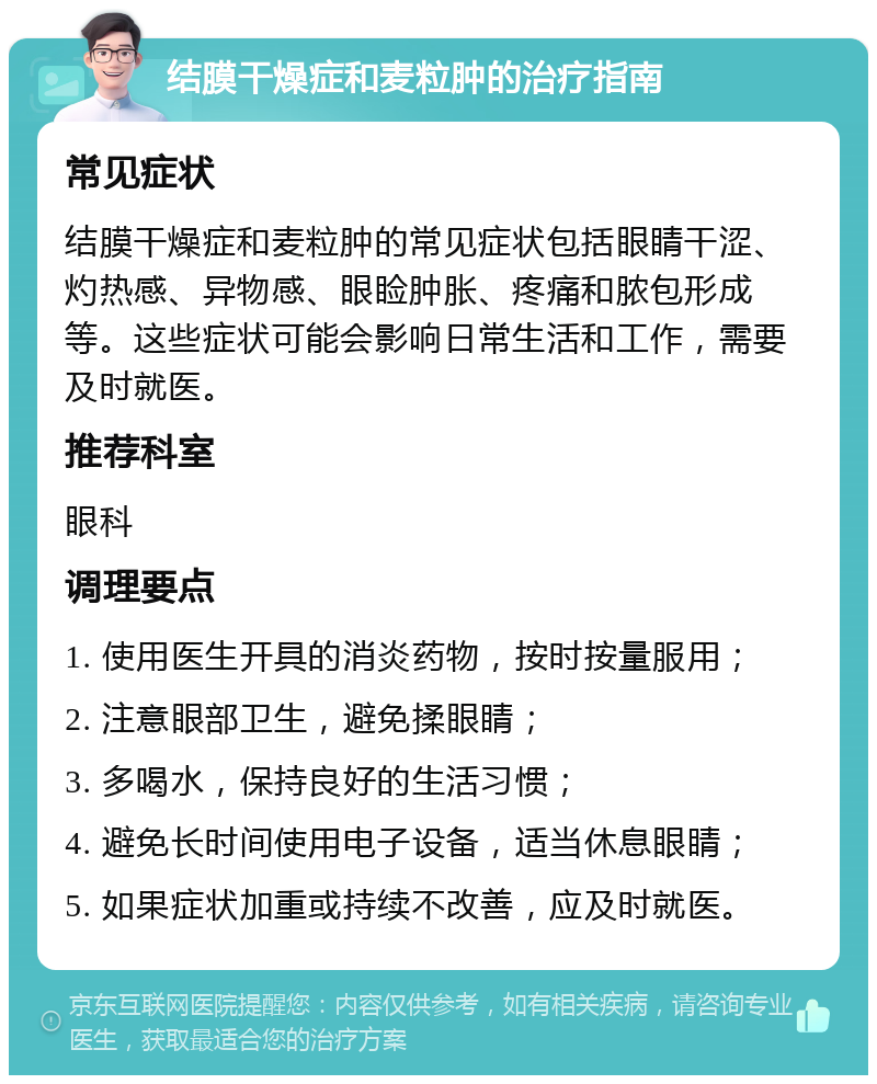 结膜干燥症和麦粒肿的治疗指南 常见症状 结膜干燥症和麦粒肿的常见症状包括眼睛干涩、灼热感、异物感、眼睑肿胀、疼痛和脓包形成等。这些症状可能会影响日常生活和工作，需要及时就医。 推荐科室 眼科 调理要点 1. 使用医生开具的消炎药物，按时按量服用； 2. 注意眼部卫生，避免揉眼睛； 3. 多喝水，保持良好的生活习惯； 4. 避免长时间使用电子设备，适当休息眼睛； 5. 如果症状加重或持续不改善，应及时就医。