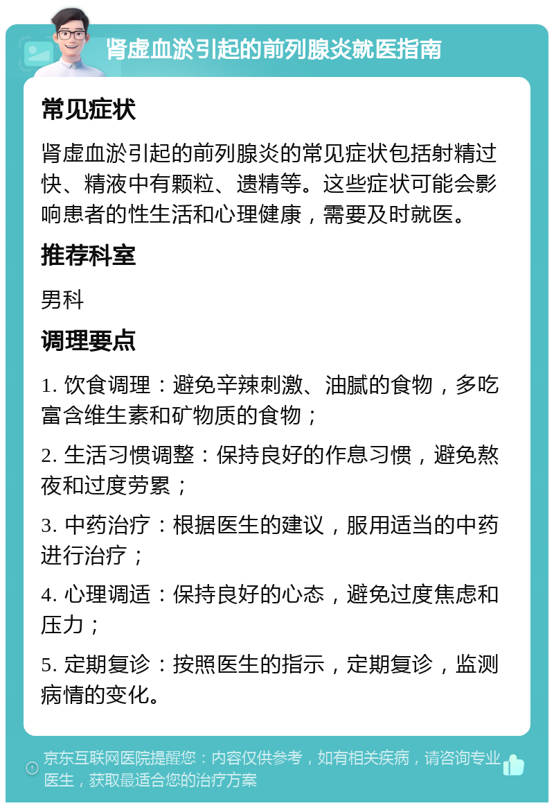 肾虚血淤引起的前列腺炎就医指南 常见症状 肾虚血淤引起的前列腺炎的常见症状包括射精过快、精液中有颗粒、遗精等。这些症状可能会影响患者的性生活和心理健康，需要及时就医。 推荐科室 男科 调理要点 1. 饮食调理：避免辛辣刺激、油腻的食物，多吃富含维生素和矿物质的食物； 2. 生活习惯调整：保持良好的作息习惯，避免熬夜和过度劳累； 3. 中药治疗：根据医生的建议，服用适当的中药进行治疗； 4. 心理调适：保持良好的心态，避免过度焦虑和压力； 5. 定期复诊：按照医生的指示，定期复诊，监测病情的变化。