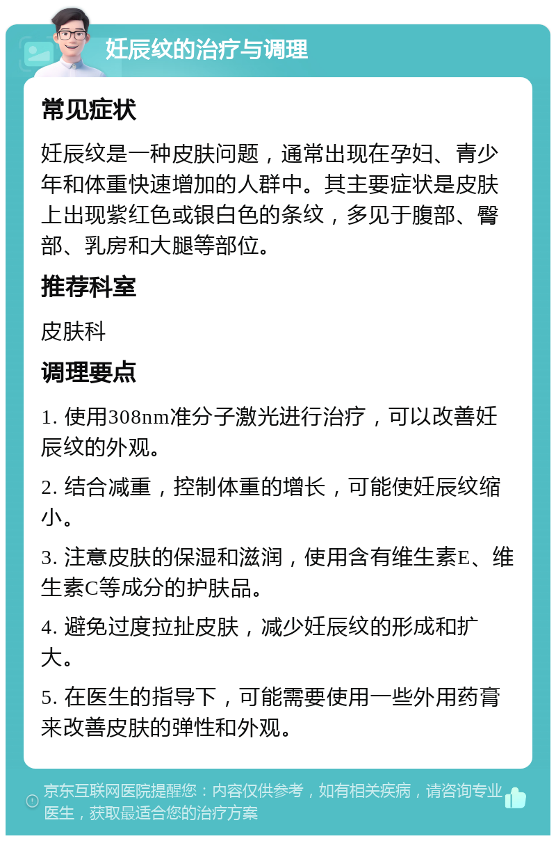 妊辰纹的治疗与调理 常见症状 妊辰纹是一种皮肤问题，通常出现在孕妇、青少年和体重快速增加的人群中。其主要症状是皮肤上出现紫红色或银白色的条纹，多见于腹部、臀部、乳房和大腿等部位。 推荐科室 皮肤科 调理要点 1. 使用308nm准分子激光进行治疗，可以改善妊辰纹的外观。 2. 结合减重，控制体重的增长，可能使妊辰纹缩小。 3. 注意皮肤的保湿和滋润，使用含有维生素E、维生素C等成分的护肤品。 4. 避免过度拉扯皮肤，减少妊辰纹的形成和扩大。 5. 在医生的指导下，可能需要使用一些外用药膏来改善皮肤的弹性和外观。