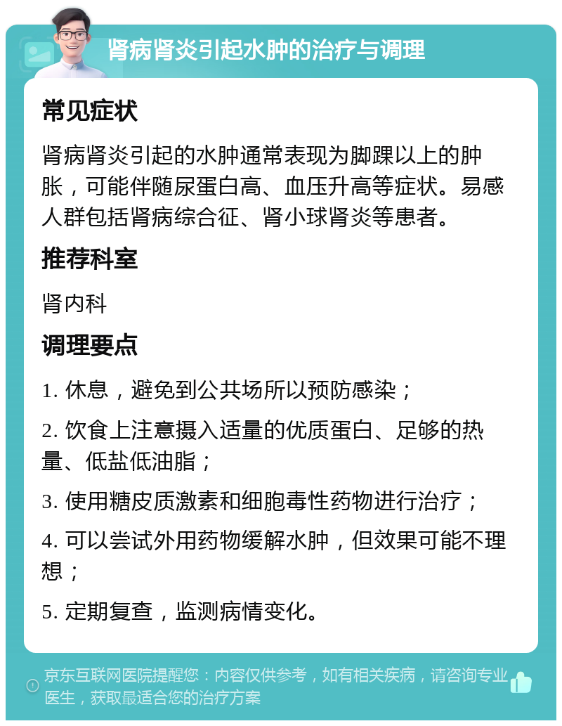 肾病肾炎引起水肿的治疗与调理 常见症状 肾病肾炎引起的水肿通常表现为脚踝以上的肿胀，可能伴随尿蛋白高、血压升高等症状。易感人群包括肾病综合征、肾小球肾炎等患者。 推荐科室 肾内科 调理要点 1. 休息，避免到公共场所以预防感染； 2. 饮食上注意摄入适量的优质蛋白、足够的热量、低盐低油脂； 3. 使用糖皮质激素和细胞毒性药物进行治疗； 4. 可以尝试外用药物缓解水肿，但效果可能不理想； 5. 定期复查，监测病情变化。