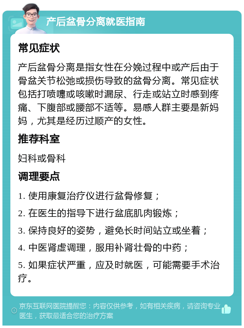 产后盆骨分离就医指南 常见症状 产后盆骨分离是指女性在分娩过程中或产后由于骨盆关节松弛或损伤导致的盆骨分离。常见症状包括打喷嚏或咳嗽时漏尿、行走或站立时感到疼痛、下腹部或腰部不适等。易感人群主要是新妈妈，尤其是经历过顺产的女性。 推荐科室 妇科或骨科 调理要点 1. 使用康复治疗仪进行盆骨修复； 2. 在医生的指导下进行盆底肌肉锻炼； 3. 保持良好的姿势，避免长时间站立或坐着； 4. 中医肾虚调理，服用补肾壮骨的中药； 5. 如果症状严重，应及时就医，可能需要手术治疗。