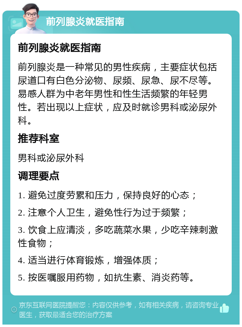 前列腺炎就医指南 前列腺炎就医指南 前列腺炎是一种常见的男性疾病，主要症状包括尿道口有白色分泌物、尿频、尿急、尿不尽等。易感人群为中老年男性和性生活频繁的年轻男性。若出现以上症状，应及时就诊男科或泌尿外科。 推荐科室 男科或泌尿外科 调理要点 1. 避免过度劳累和压力，保持良好的心态； 2. 注意个人卫生，避免性行为过于频繁； 3. 饮食上应清淡，多吃蔬菜水果，少吃辛辣刺激性食物； 4. 适当进行体育锻炼，增强体质； 5. 按医嘱服用药物，如抗生素、消炎药等。