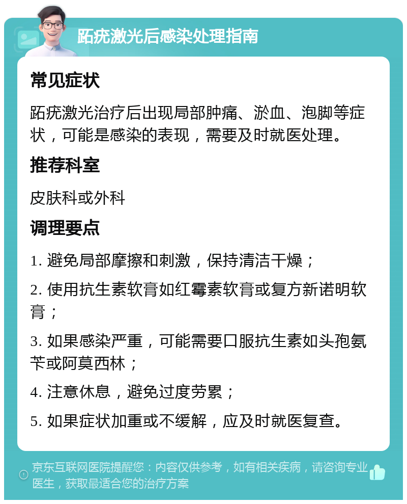 跖疣激光后感染处理指南 常见症状 跖疣激光治疗后出现局部肿痛、淤血、泡脚等症状，可能是感染的表现，需要及时就医处理。 推荐科室 皮肤科或外科 调理要点 1. 避免局部摩擦和刺激，保持清洁干燥； 2. 使用抗生素软膏如红霉素软膏或复方新诺明软膏； 3. 如果感染严重，可能需要口服抗生素如头孢氨苄或阿莫西林； 4. 注意休息，避免过度劳累； 5. 如果症状加重或不缓解，应及时就医复查。