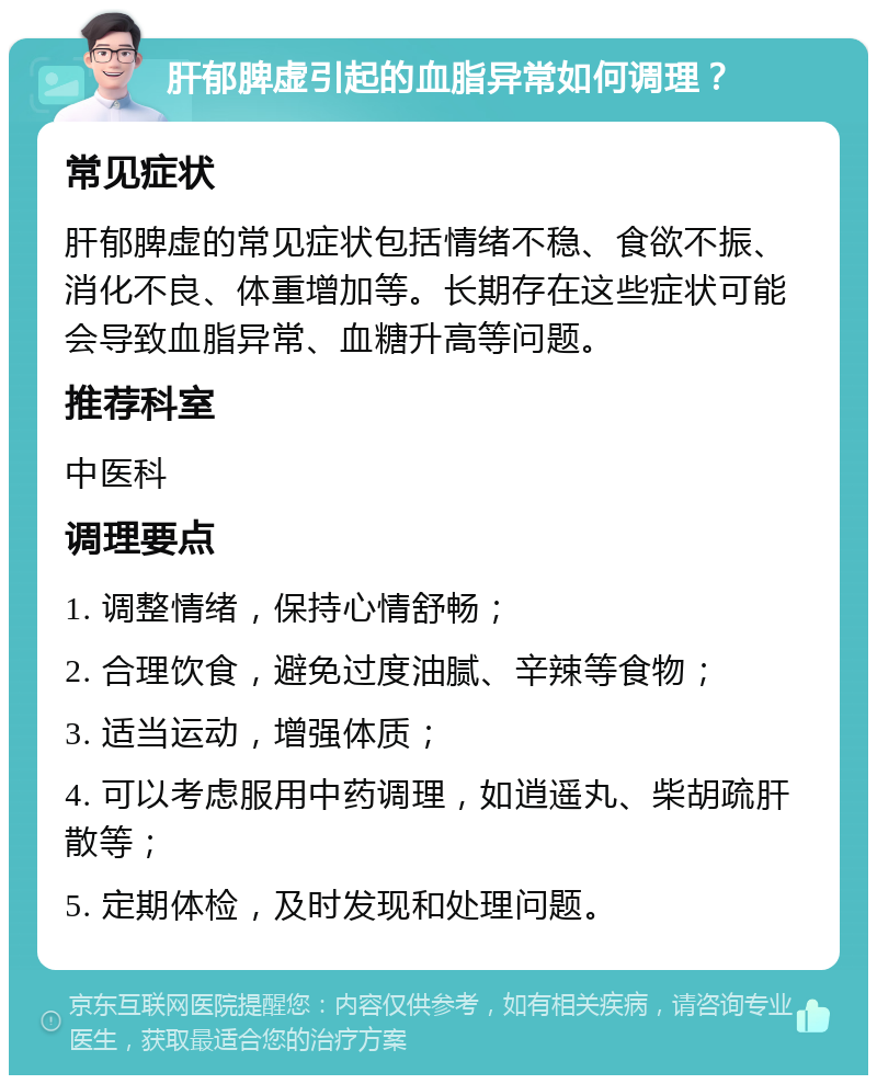 肝郁脾虚引起的血脂异常如何调理？ 常见症状 肝郁脾虚的常见症状包括情绪不稳、食欲不振、消化不良、体重增加等。长期存在这些症状可能会导致血脂异常、血糖升高等问题。 推荐科室 中医科 调理要点 1. 调整情绪，保持心情舒畅； 2. 合理饮食，避免过度油腻、辛辣等食物； 3. 适当运动，增强体质； 4. 可以考虑服用中药调理，如逍遥丸、柴胡疏肝散等； 5. 定期体检，及时发现和处理问题。