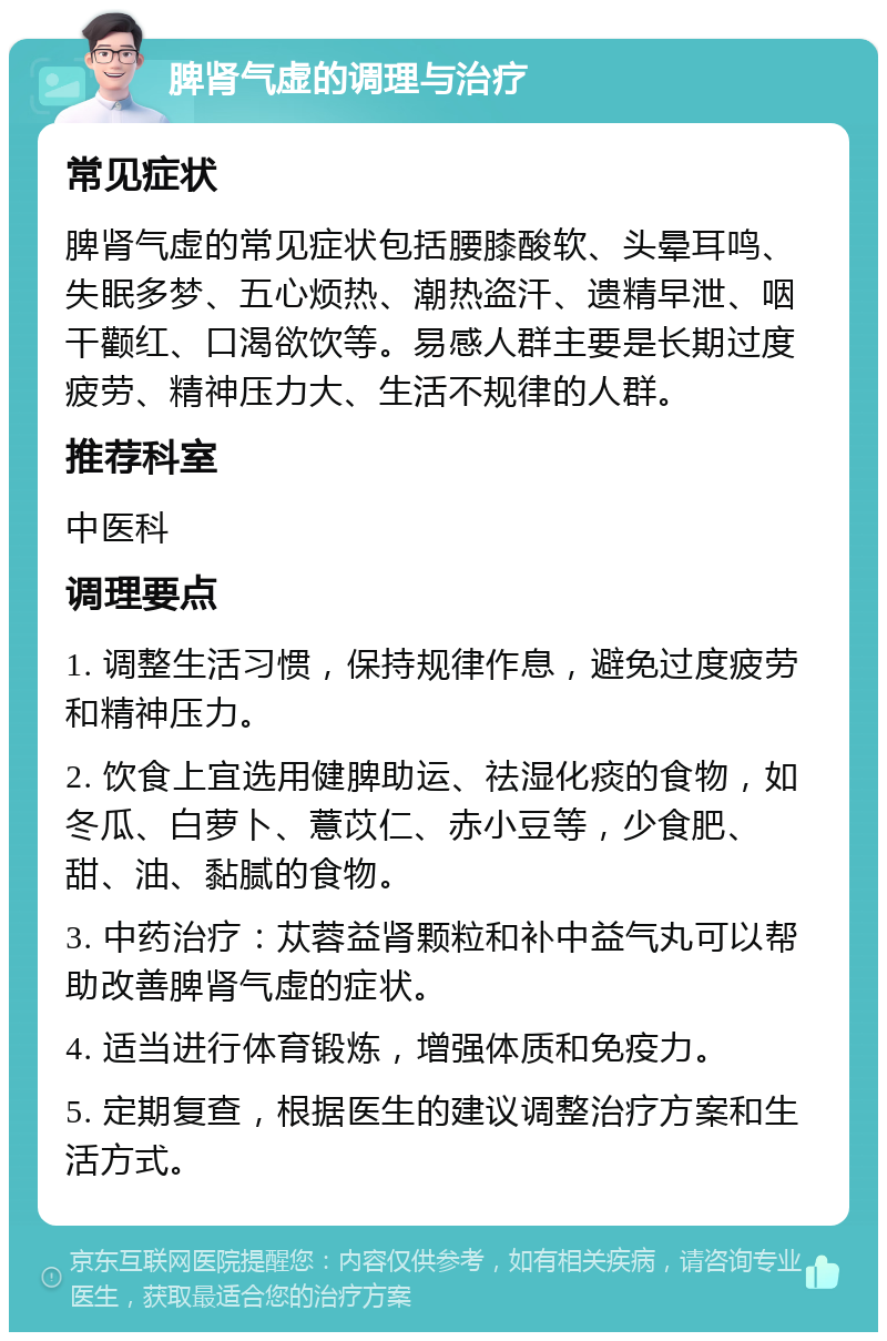 脾肾气虚的调理与治疗 常见症状 脾肾气虚的常见症状包括腰膝酸软、头晕耳鸣、失眠多梦、五心烦热、潮热盗汗、遗精早泄、咽干颧红、口渴欲饮等。易感人群主要是长期过度疲劳、精神压力大、生活不规律的人群。 推荐科室 中医科 调理要点 1. 调整生活习惯，保持规律作息，避免过度疲劳和精神压力。 2. 饮食上宜选用健脾助运、祛湿化痰的食物，如冬瓜、白萝卜、薏苡仁、赤小豆等，少食肥、甜、油、黏腻的食物。 3. 中药治疗：苁蓉益肾颗粒和补中益气丸可以帮助改善脾肾气虚的症状。 4. 适当进行体育锻炼，增强体质和免疫力。 5. 定期复查，根据医生的建议调整治疗方案和生活方式。