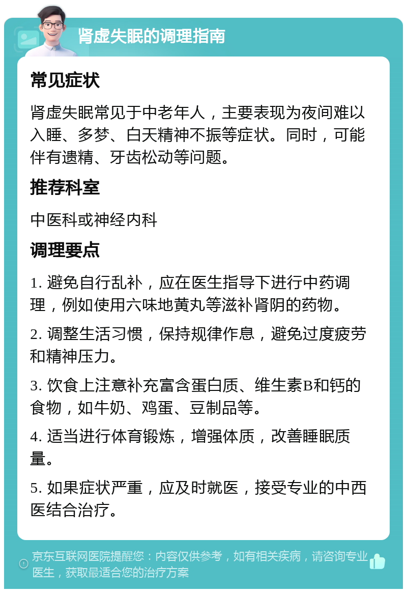 肾虚失眠的调理指南 常见症状 肾虚失眠常见于中老年人，主要表现为夜间难以入睡、多梦、白天精神不振等症状。同时，可能伴有遗精、牙齿松动等问题。 推荐科室 中医科或神经内科 调理要点 1. 避免自行乱补，应在医生指导下进行中药调理，例如使用六味地黄丸等滋补肾阴的药物。 2. 调整生活习惯，保持规律作息，避免过度疲劳和精神压力。 3. 饮食上注意补充富含蛋白质、维生素B和钙的食物，如牛奶、鸡蛋、豆制品等。 4. 适当进行体育锻炼，增强体质，改善睡眠质量。 5. 如果症状严重，应及时就医，接受专业的中西医结合治疗。