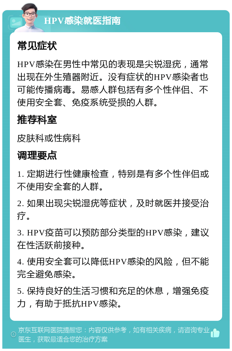 HPV感染就医指南 常见症状 HPV感染在男性中常见的表现是尖锐湿疣，通常出现在外生殖器附近。没有症状的HPV感染者也可能传播病毒。易感人群包括有多个性伴侣、不使用安全套、免疫系统受损的人群。 推荐科室 皮肤科或性病科 调理要点 1. 定期进行性健康检查，特别是有多个性伴侣或不使用安全套的人群。 2. 如果出现尖锐湿疣等症状，及时就医并接受治疗。 3. HPV疫苗可以预防部分类型的HPV感染，建议在性活跃前接种。 4. 使用安全套可以降低HPV感染的风险，但不能完全避免感染。 5. 保持良好的生活习惯和充足的休息，增强免疫力，有助于抵抗HPV感染。