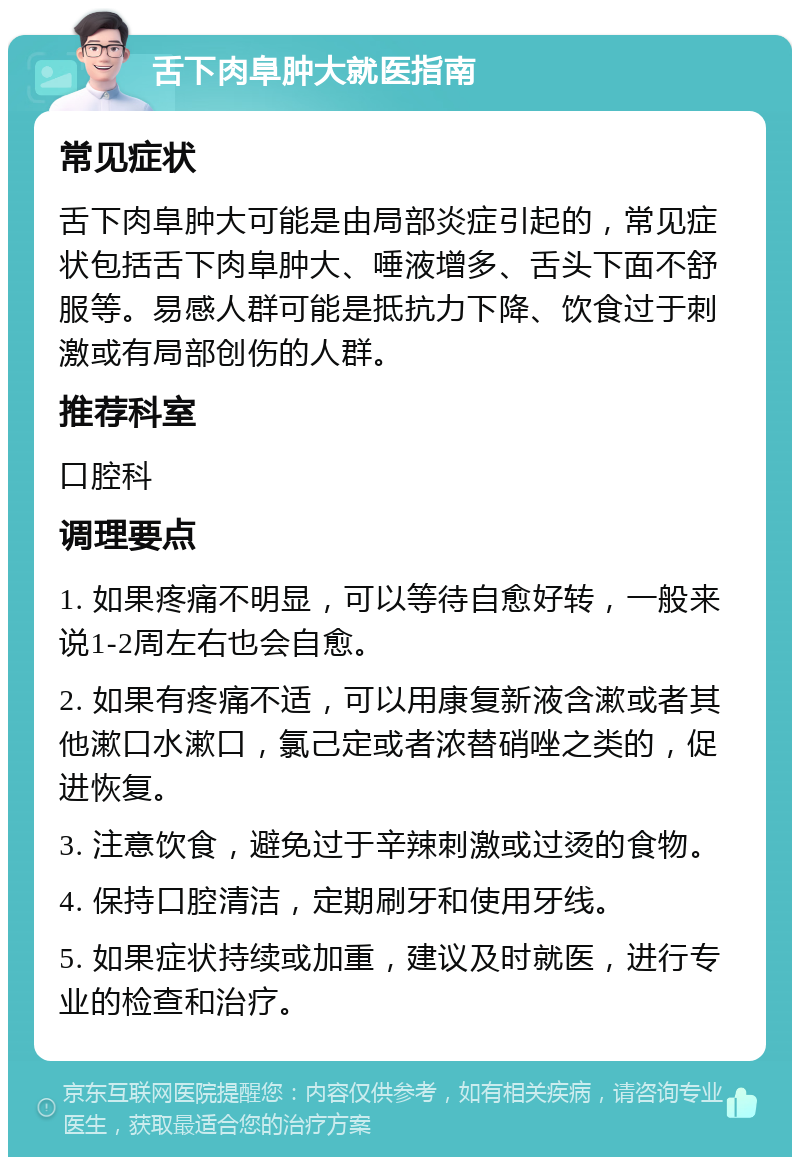 舌下肉阜肿大就医指南 常见症状 舌下肉阜肿大可能是由局部炎症引起的，常见症状包括舌下肉阜肿大、唾液增多、舌头下面不舒服等。易感人群可能是抵抗力下降、饮食过于刺激或有局部创伤的人群。 推荐科室 口腔科 调理要点 1. 如果疼痛不明显，可以等待自愈好转，一般来说1-2周左右也会自愈。 2. 如果有疼痛不适，可以用康复新液含漱或者其他漱口水漱口，氯己定或者浓替硝唑之类的，促进恢复。 3. 注意饮食，避免过于辛辣刺激或过烫的食物。 4. 保持口腔清洁，定期刷牙和使用牙线。 5. 如果症状持续或加重，建议及时就医，进行专业的检查和治疗。