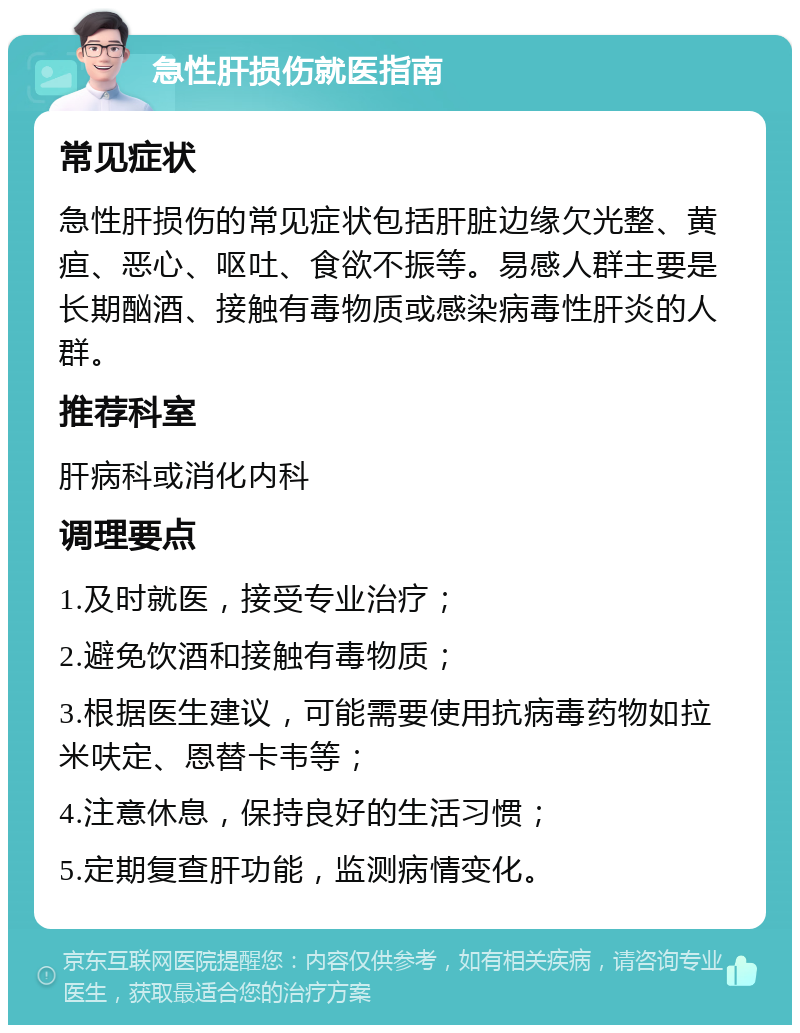 急性肝损伤就医指南 常见症状 急性肝损伤的常见症状包括肝脏边缘欠光整、黄疸、恶心、呕吐、食欲不振等。易感人群主要是长期酗酒、接触有毒物质或感染病毒性肝炎的人群。 推荐科室 肝病科或消化内科 调理要点 1.及时就医，接受专业治疗； 2.避免饮酒和接触有毒物质； 3.根据医生建议，可能需要使用抗病毒药物如拉米呋定、恩替卡韦等； 4.注意休息，保持良好的生活习惯； 5.定期复查肝功能，监测病情变化。