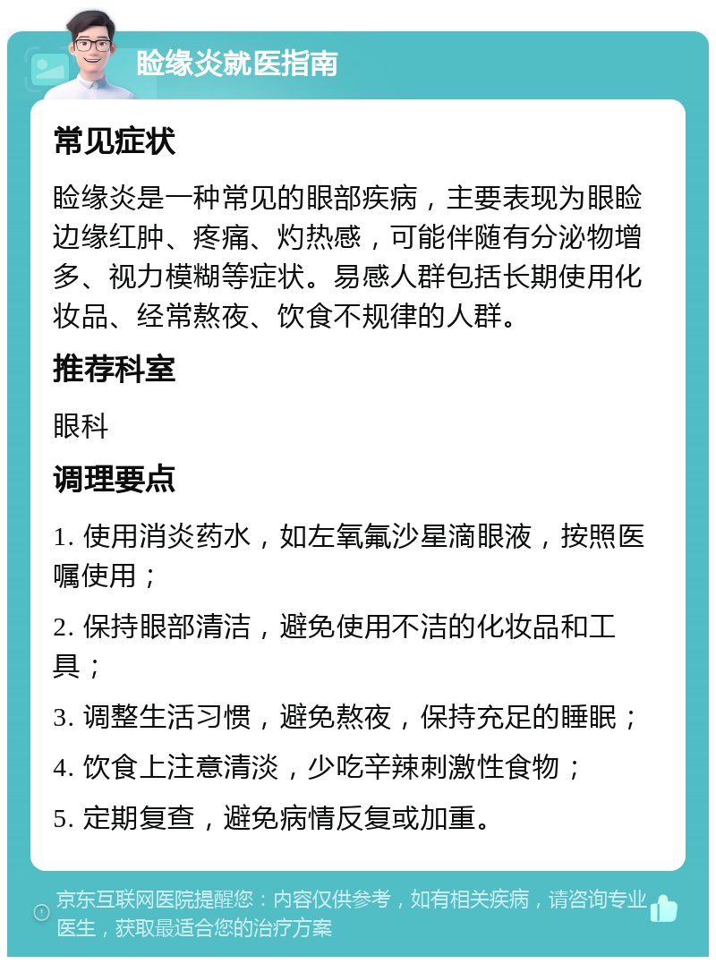 睑缘炎就医指南 常见症状 睑缘炎是一种常见的眼部疾病，主要表现为眼睑边缘红肿、疼痛、灼热感，可能伴随有分泌物增多、视力模糊等症状。易感人群包括长期使用化妆品、经常熬夜、饮食不规律的人群。 推荐科室 眼科 调理要点 1. 使用消炎药水，如左氧氟沙星滴眼液，按照医嘱使用； 2. 保持眼部清洁，避免使用不洁的化妆品和工具； 3. 调整生活习惯，避免熬夜，保持充足的睡眠； 4. 饮食上注意清淡，少吃辛辣刺激性食物； 5. 定期复查，避免病情反复或加重。