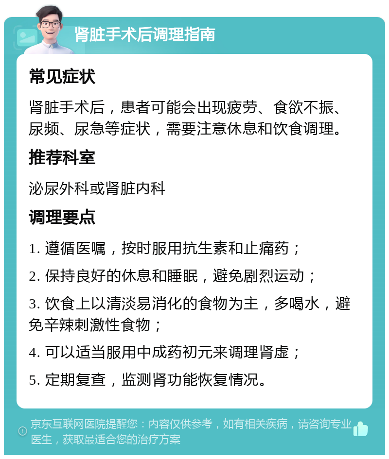 肾脏手术后调理指南 常见症状 肾脏手术后，患者可能会出现疲劳、食欲不振、尿频、尿急等症状，需要注意休息和饮食调理。 推荐科室 泌尿外科或肾脏内科 调理要点 1. 遵循医嘱，按时服用抗生素和止痛药； 2. 保持良好的休息和睡眠，避免剧烈运动； 3. 饮食上以清淡易消化的食物为主，多喝水，避免辛辣刺激性食物； 4. 可以适当服用中成药初元来调理肾虚； 5. 定期复查，监测肾功能恢复情况。