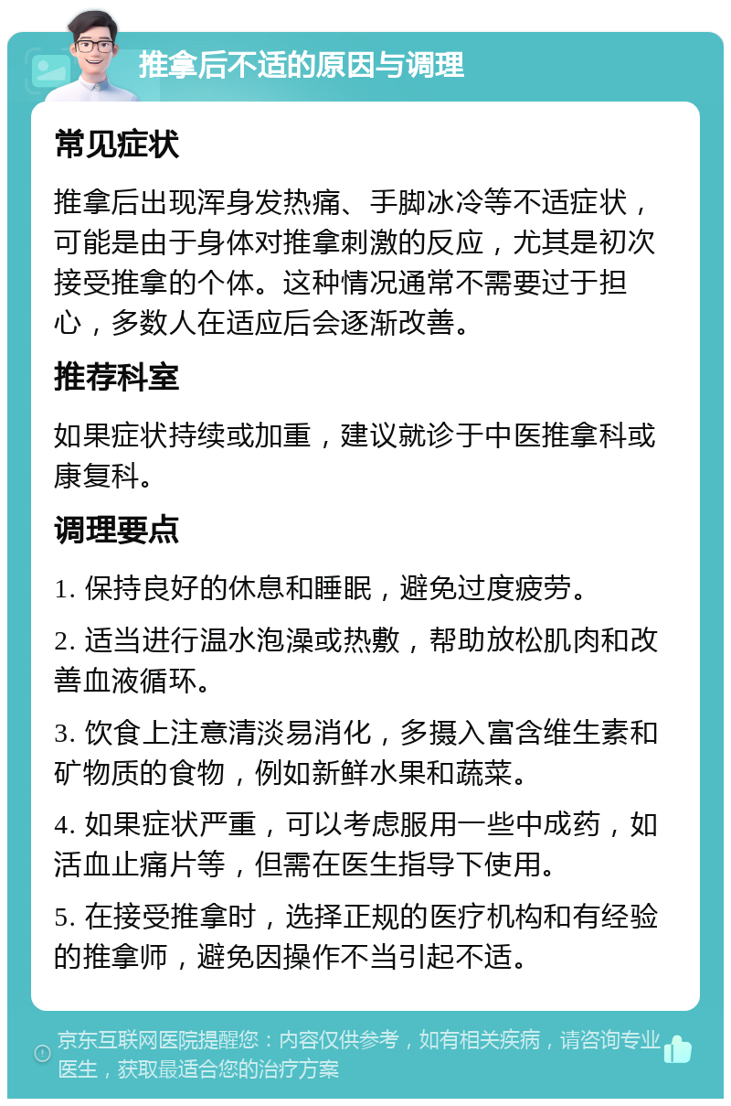 推拿后不适的原因与调理 常见症状 推拿后出现浑身发热痛、手脚冰冷等不适症状，可能是由于身体对推拿刺激的反应，尤其是初次接受推拿的个体。这种情况通常不需要过于担心，多数人在适应后会逐渐改善。 推荐科室 如果症状持续或加重，建议就诊于中医推拿科或康复科。 调理要点 1. 保持良好的休息和睡眠，避免过度疲劳。 2. 适当进行温水泡澡或热敷，帮助放松肌肉和改善血液循环。 3. 饮食上注意清淡易消化，多摄入富含维生素和矿物质的食物，例如新鲜水果和蔬菜。 4. 如果症状严重，可以考虑服用一些中成药，如活血止痛片等，但需在医生指导下使用。 5. 在接受推拿时，选择正规的医疗机构和有经验的推拿师，避免因操作不当引起不适。