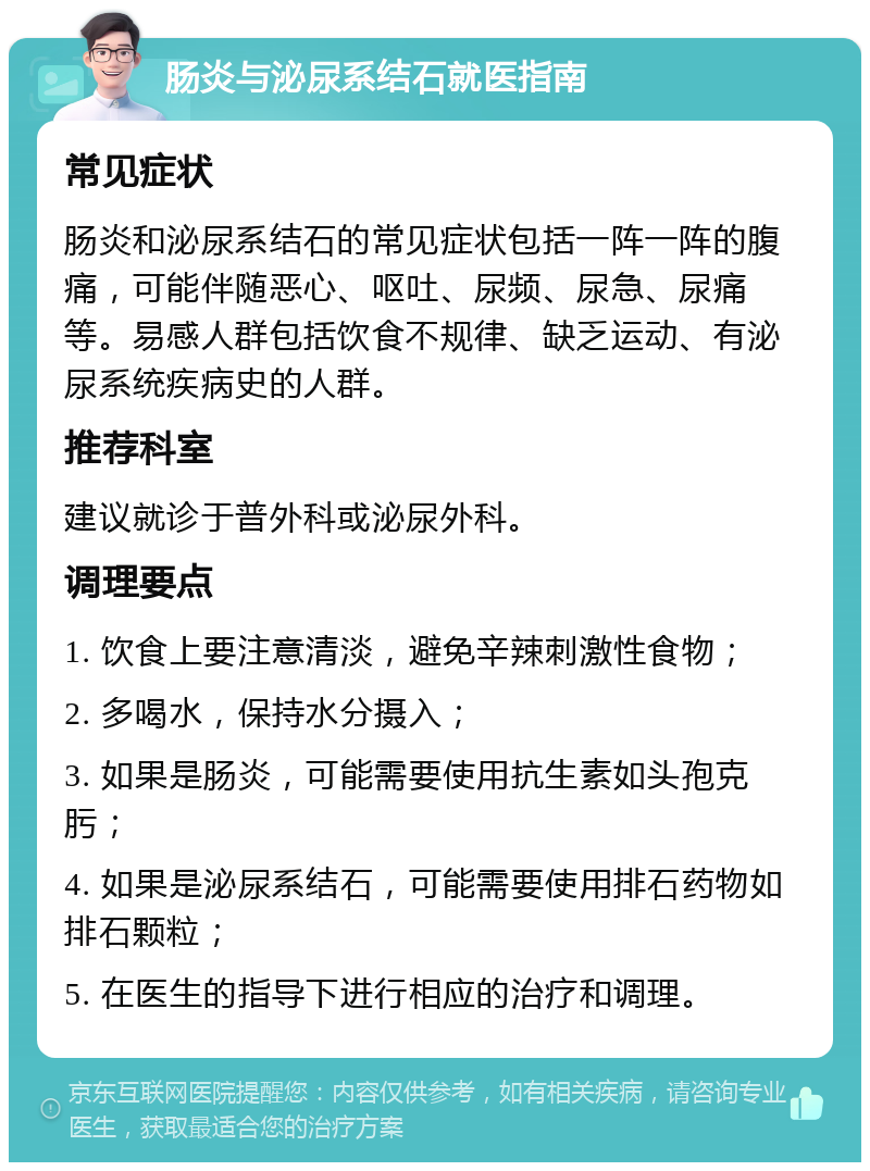 肠炎与泌尿系结石就医指南 常见症状 肠炎和泌尿系结石的常见症状包括一阵一阵的腹痛，可能伴随恶心、呕吐、尿频、尿急、尿痛等。易感人群包括饮食不规律、缺乏运动、有泌尿系统疾病史的人群。 推荐科室 建议就诊于普外科或泌尿外科。 调理要点 1. 饮食上要注意清淡，避免辛辣刺激性食物； 2. 多喝水，保持水分摄入； 3. 如果是肠炎，可能需要使用抗生素如头孢克肟； 4. 如果是泌尿系结石，可能需要使用排石药物如排石颗粒； 5. 在医生的指导下进行相应的治疗和调理。