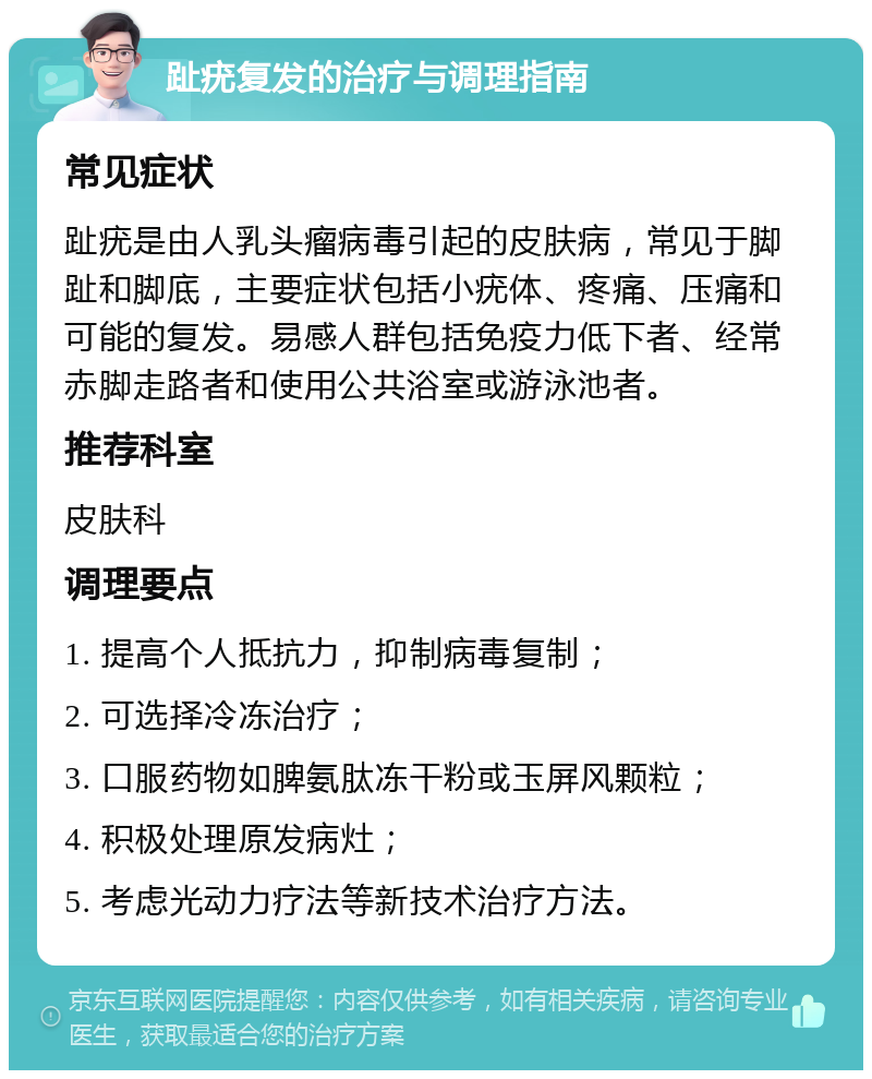 趾疣复发的治疗与调理指南 常见症状 趾疣是由人乳头瘤病毒引起的皮肤病，常见于脚趾和脚底，主要症状包括小疣体、疼痛、压痛和可能的复发。易感人群包括免疫力低下者、经常赤脚走路者和使用公共浴室或游泳池者。 推荐科室 皮肤科 调理要点 1. 提高个人抵抗力，抑制病毒复制； 2. 可选择冷冻治疗； 3. 口服药物如脾氨肽冻干粉或玉屏风颗粒； 4. 积极处理原发病灶； 5. 考虑光动力疗法等新技术治疗方法。