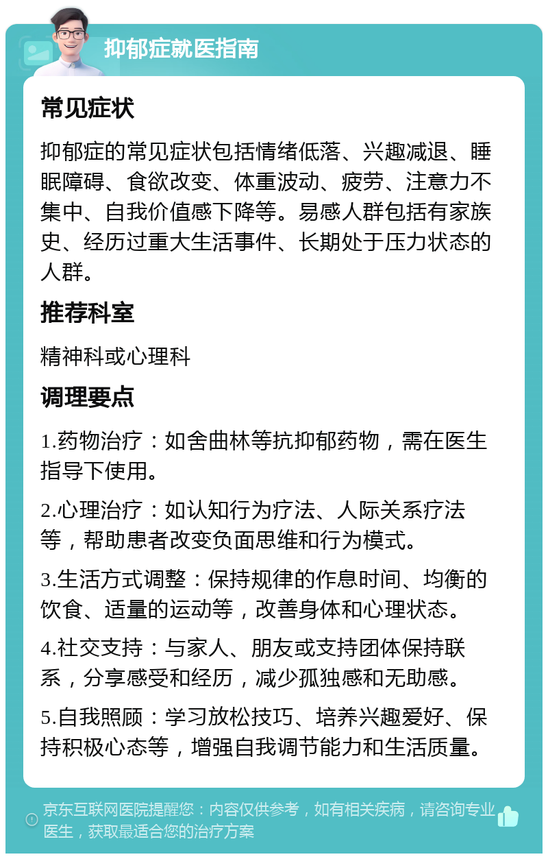 抑郁症就医指南 常见症状 抑郁症的常见症状包括情绪低落、兴趣减退、睡眠障碍、食欲改变、体重波动、疲劳、注意力不集中、自我价值感下降等。易感人群包括有家族史、经历过重大生活事件、长期处于压力状态的人群。 推荐科室 精神科或心理科 调理要点 1.药物治疗：如舍曲林等抗抑郁药物，需在医生指导下使用。 2.心理治疗：如认知行为疗法、人际关系疗法等，帮助患者改变负面思维和行为模式。 3.生活方式调整：保持规律的作息时间、均衡的饮食、适量的运动等，改善身体和心理状态。 4.社交支持：与家人、朋友或支持团体保持联系，分享感受和经历，减少孤独感和无助感。 5.自我照顾：学习放松技巧、培养兴趣爱好、保持积极心态等，增强自我调节能力和生活质量。