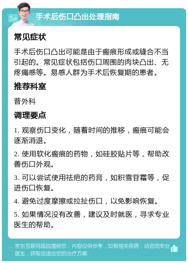 手术后伤口凸出处理指南 常见症状 手术后伤口凸出可能是由于瘢痕形成或缝合不当引起的。常见症状包括伤口周围的肉块凸出、无疼痛感等。易感人群为手术后恢复期的患者。 推荐科室 普外科 调理要点 1. 观察伤口变化，随着时间的推移，瘢痕可能会逐渐消退。 2. 使用软化瘢痕的药物，如硅胶贴片等，帮助改善伤口外观。 3. 可以尝试使用祛疤的药膏，如积雪苷霜等，促进伤口恢复。 4. 避免过度摩擦或拉扯伤口，以免影响恢复。 5. 如果情况没有改善，建议及时就医，寻求专业医生的帮助。